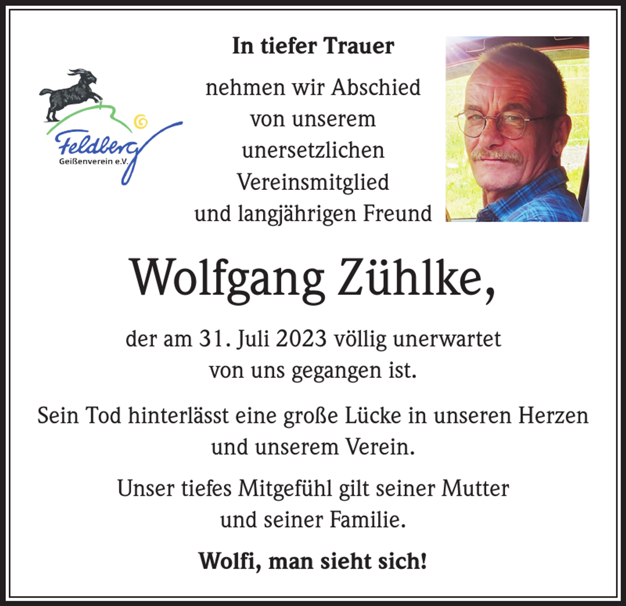 <p>In tiefer Trauer<br />nehmen wir Abschied<br />von unserem<br />unersetzlichen<br />Vereinsmitglied<br />und langjährigen Freund</p><p>Wolfgang Zühlke,<br />der am 31. Juli 2023 völlig unerwartet<br />von uns gegangen ist.<br />Sein Tod hinterlässt eine große Lücke in unseren Herzen<br />und unserem Verein.<br />Unser tiefes Mitgefühl gilt seiner Mutter<br />und seiner Familie.<br />Wolfi, man sieht sich!</p>