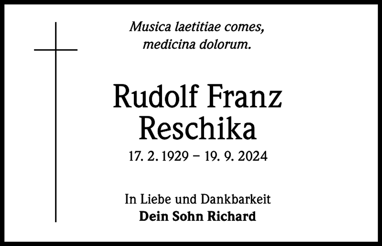 <p>Musica laetitiae comes,<br />medicina dolorum.</p><p>Rudolf Franz<br />Reschika<br />17. 2. 1929 – 19. 9. 2024</p><p>In Liebe und Dankbarkeit<br />Dein Sohn Richard</p>