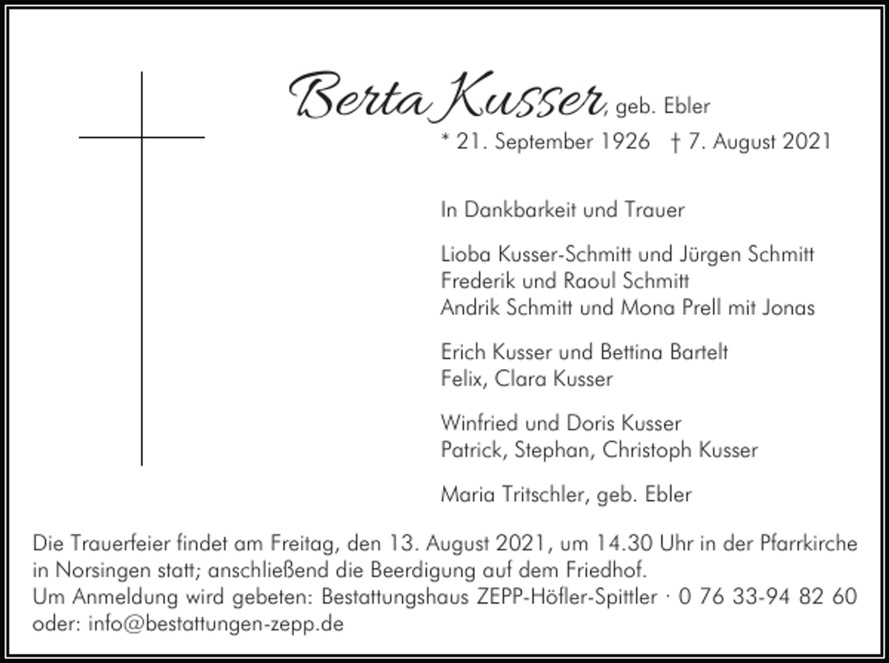 <p>Berta Kusser</p><p>, geb. Ebler</p><p>* 21. September 1926 † 7. August 2021<br />In Dankbarkeit und Trauer<br />Lioba Kusser-Schmitt und Jürgen Schmitt<br />Frederik und Raoul Schmitt<br />Andrik Schmitt und Mona Prell mit Jonas<br />Erich Kusser und Bettina Bartelt<br />Felix, Clara Kusser<br />Winfried und Doris Kusser<br />Patrick, Stephan, Christoph Kusser<br />Maria Tritschler, geb. Ebler</p><p>Die Trauerfeier findet am Freitag, den 13. August 2021, um 14.30 Uhr in der Pfarrkirche<br />in Norsingen statt; anschließend die Beerdigung auf dem Friedhof.<br />Um Anmeldung wird gebeten: Bestattungshaus ZEPP-Höfler-Spittler · 0 76 33-94 82 60<br />oder: info@bestattungen-zepp.de</p>