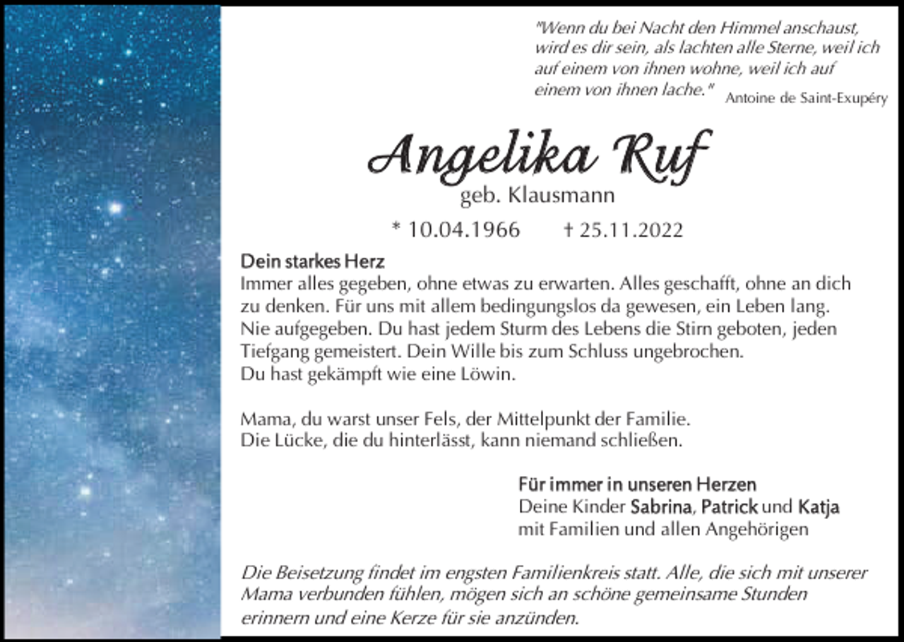 <p>"Wenn du bei Nacht den Himmel anschaust,<br />wird es dir sein, als lachten alle Sterne, weil ich<br />auf einem von ihnen wohne, weil ich auf<br />einem von ihnen lache." Antoine de Saint-Exupéry</p><p>Angel ika Ruf<br />geb. Klausmann</p><p>* 10.04.1966</p><p>† 25.11.2022</p><p>D ein st arkes H erz<br />Immer alles gegeben, ohne etwas zu erwarten. Alles geschafft, ohne an dich<br />zu denken. Für uns mit allem bedingungslos da gewesen, ein Leben lang.<br />Nie aufgegeben. Du hast jedem Sturm des Lebens die Stirn geboten, jeden<br />Tiefgang gemeistert. Dein Wille bis zum Schluss ungebrochen.<br />Du hast gekämpft wie eine Löwin.<br />Mama, du warst unser Fels, der Mittelpunkt der Familie.<br />Die Lücke, die du hinterlässt, kann niemand schließen.<br />Für i mmer i n unseren H erzen<br />Deine Kinder Sabrina, Pa t rick und K a tja<br />mit Familien und allen Angehörigen</p><p>Die Beisetzung findet im engsten Familienkreis statt. Alle, die sich mit unserer<br />Mama verbunden fühlen, mögen sich an schöne gemeinsame Stunden<br />erinnern und eine Kerze für sie anzünden.</p>