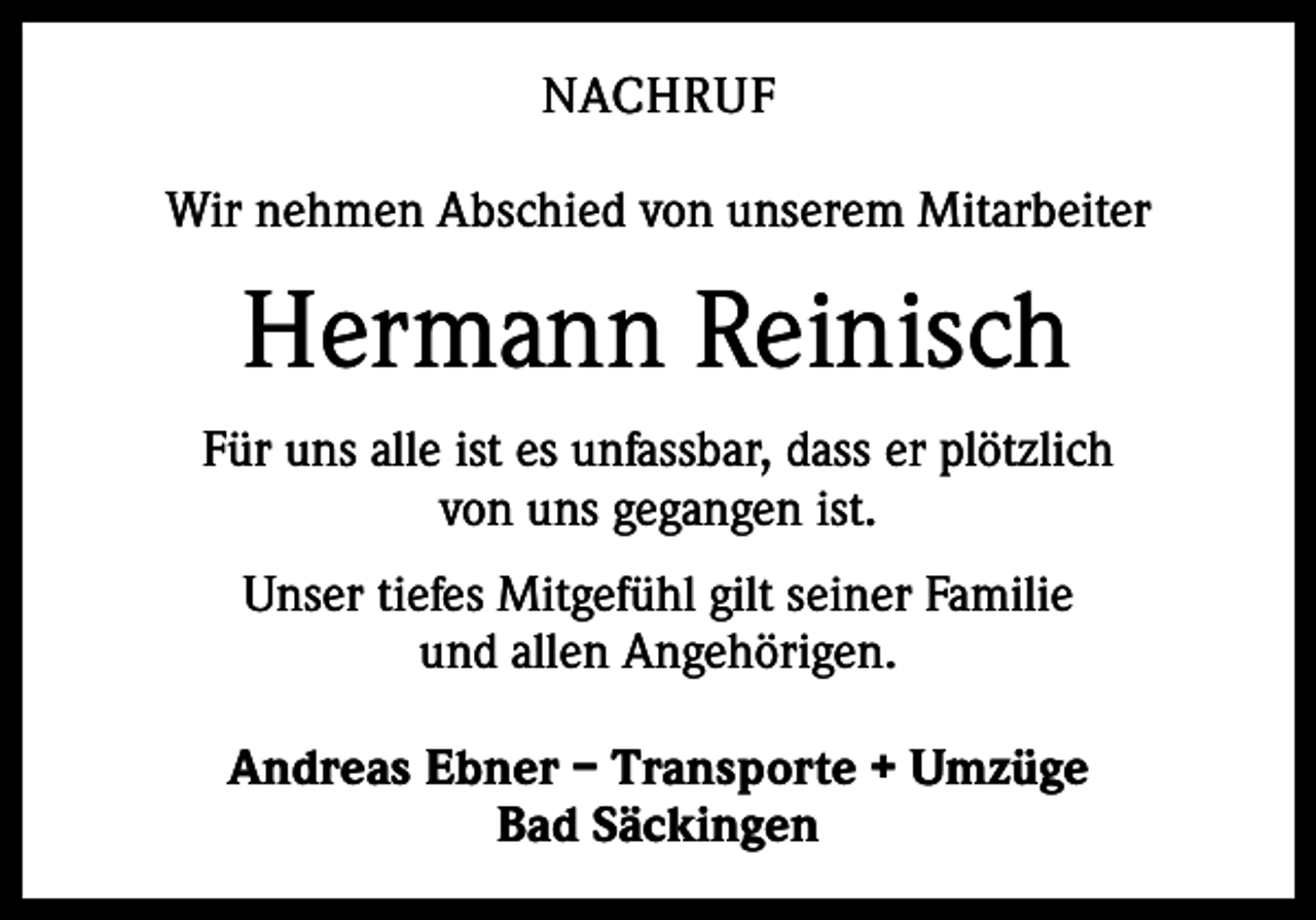 <p>NACHRUF<br />Wir nehmen Abschied von unserem Mitarbeiter</p><p>Hermann Reinisch<br />Für uns alle ist es unfassbar, dass er plötzlich<br />von uns gegangen ist.<br />Unser tiefes Mitgefühl gilt seiner Familie<br />und allen Angehörigen.<br />Andreas Ebner – Transporte + Umzüge<br />Bad Säckingen</p>