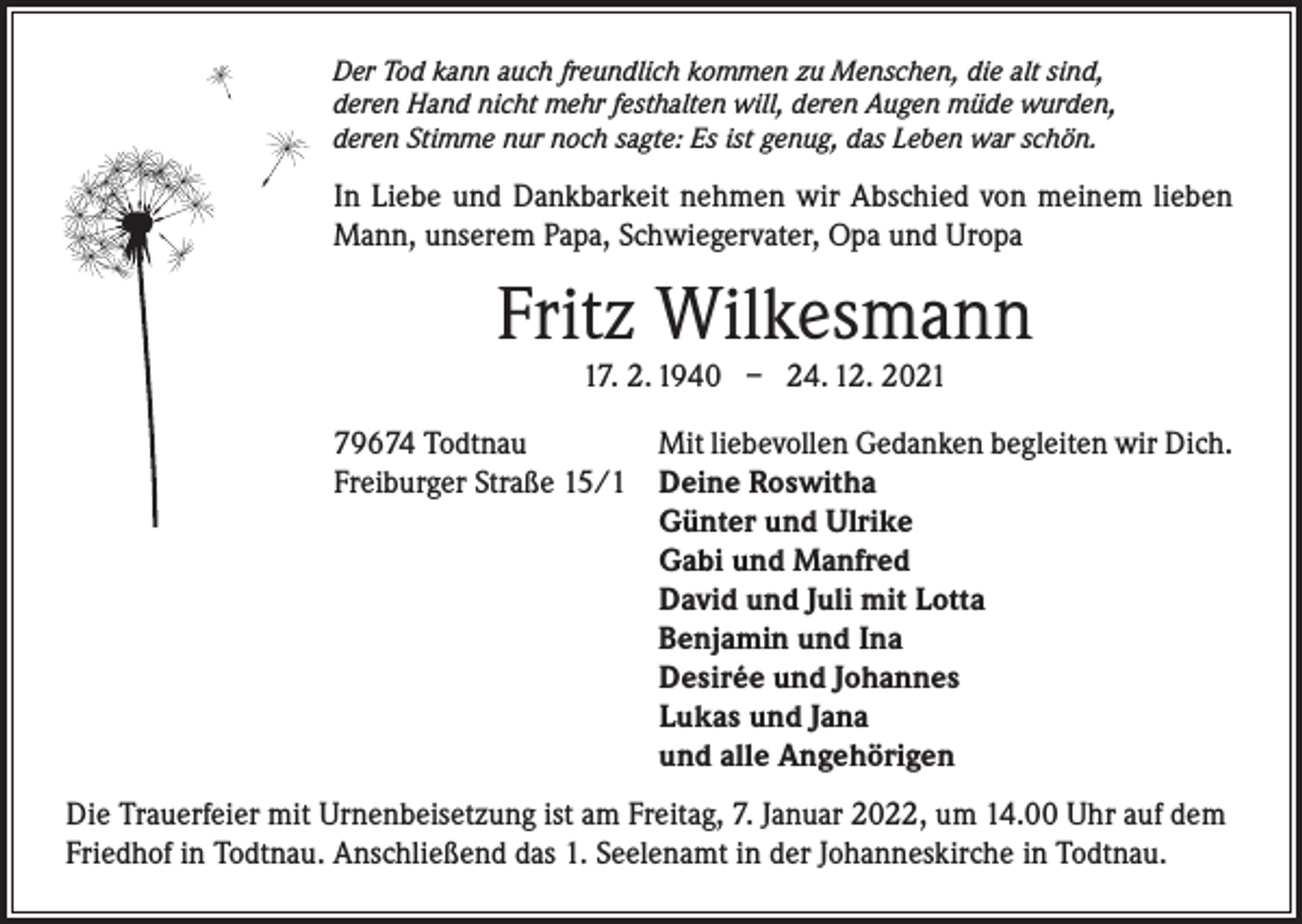 <p>Der Tod kann auch freundlich kommen zu Menschen, die alt sind,<br />deren Hand nicht mehr festhalten will, deren Augen müde wurden,<br />deren Stimme nur noch sagte: Es ist genug, das Leben war schön.</p><p>In Liebe und Dankbarkeit nehmen wir Abschied von meinem lieben<br />Mann, unserem Papa, Schwiegervater, Opa und Uropa</p><p>Fritz Wilkesmann<br />17. 2. 1940 – 24. 12. 2021</p><p>79674 Todtnau<br />Freiburger Straße 15/1</p><p>Mit liebevollen Gedanken begleiten wir Dich.<br />Deine Roswitha<br />Günter und Ulrike<br />Gabi und Manfred<br />David und Juli mit Lotta<br />Benjamin und Ina<br />Desirée und Johannes<br />Lukas und Jana<br />und alle Angehörigen</p><p>Die Trauerfeier mit Urnenbeisetzung ist am Freitag, 7. Januar 2022, um 14.00 Uhr auf dem<br />Friedhof in Todtnau. Anschließend das 1. Seelenamt in der Johanneskirche in Todtnau.</p>