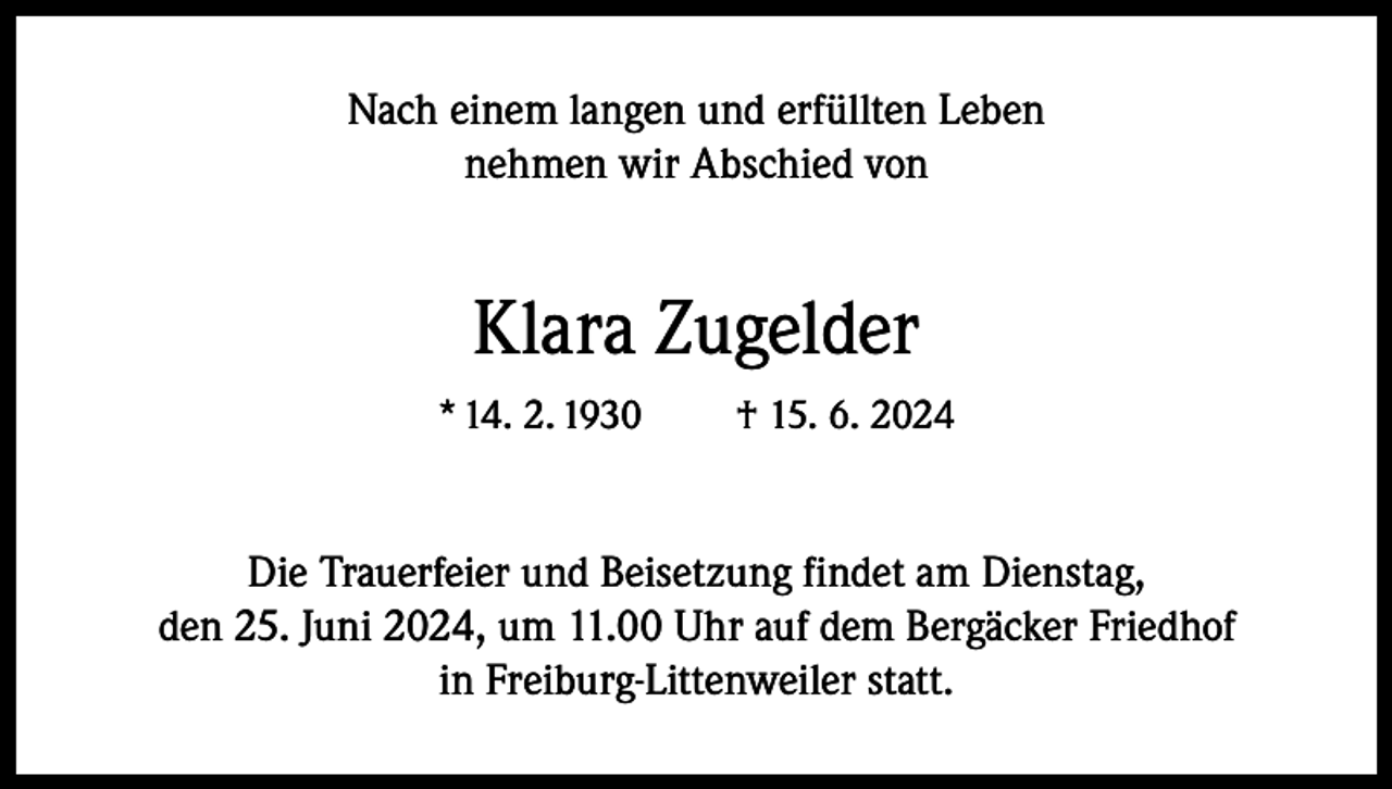 <p>Nach einem langen und erfüllten Leben<br />nehmen wir Abschied von</p><p>Klara Zugelder<br />* 14. 2. 1930</p><p>† 15. 6. 2024</p><p>Die Trauerfeier und Beisetzung findet am Dienstag,<br />den 25. Juni 2024, um 11.00 Uhr auf dem Bergäcker Friedhof<br />in Freiburg-Littenweiler statt.</p>