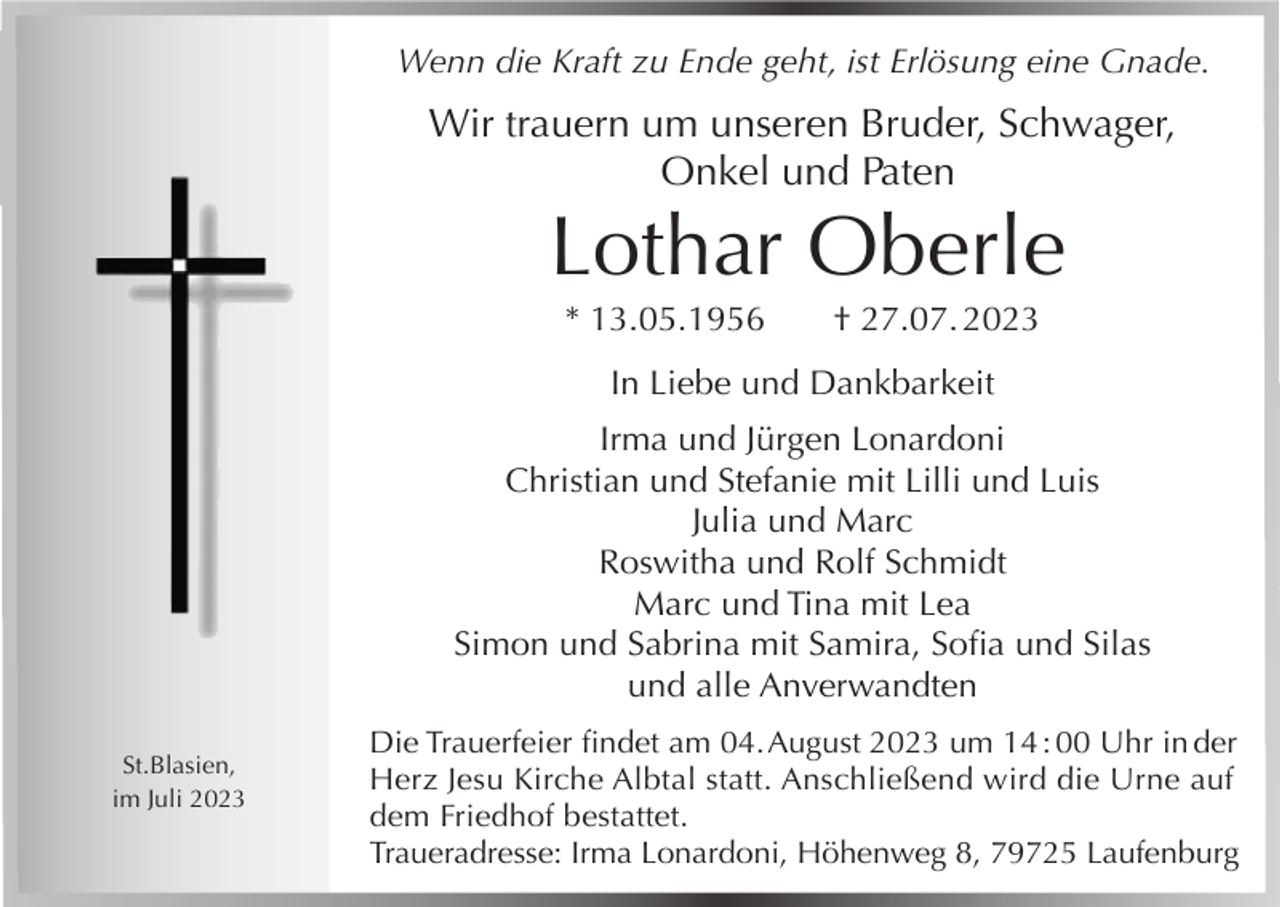 <p>Wenn die Kraft zu Ende geht, ist Erlösung eine Gnade.</p><p>Wir trauern um unseren Bruder, Schwager,<br />Onkel und Paten</p><p>Lothar Oberle<br />* 13.05.1956</p><p>† 27.07. 2023</p><p>In Liebe und Dankbarkeit<br />Irma und Jürgen Lonardoni<br />Christian und Stefanie mit Lilli und Luis<br />Julia und Marc<br />Roswitha und Rolf Schmidt<br />Marc und Tina mit Lea<br />Simon und Sabrina mit Samira, Sofia und Silas<br />und alle Anverwandten<br />St.Blasien,<br />im Juli 2023</p><p>Die Trauerfeier findet am 04. August 2023 um 14 : 00 Uhr in der<br />Herz Jesu Kirche Albtal statt. Anschließend wird die Urne auf<br />dem Friedhof bestattet.<br />Traueradresse: Irma Lonardoni, Höhenweg 8, 79725 Laufenburg</p>