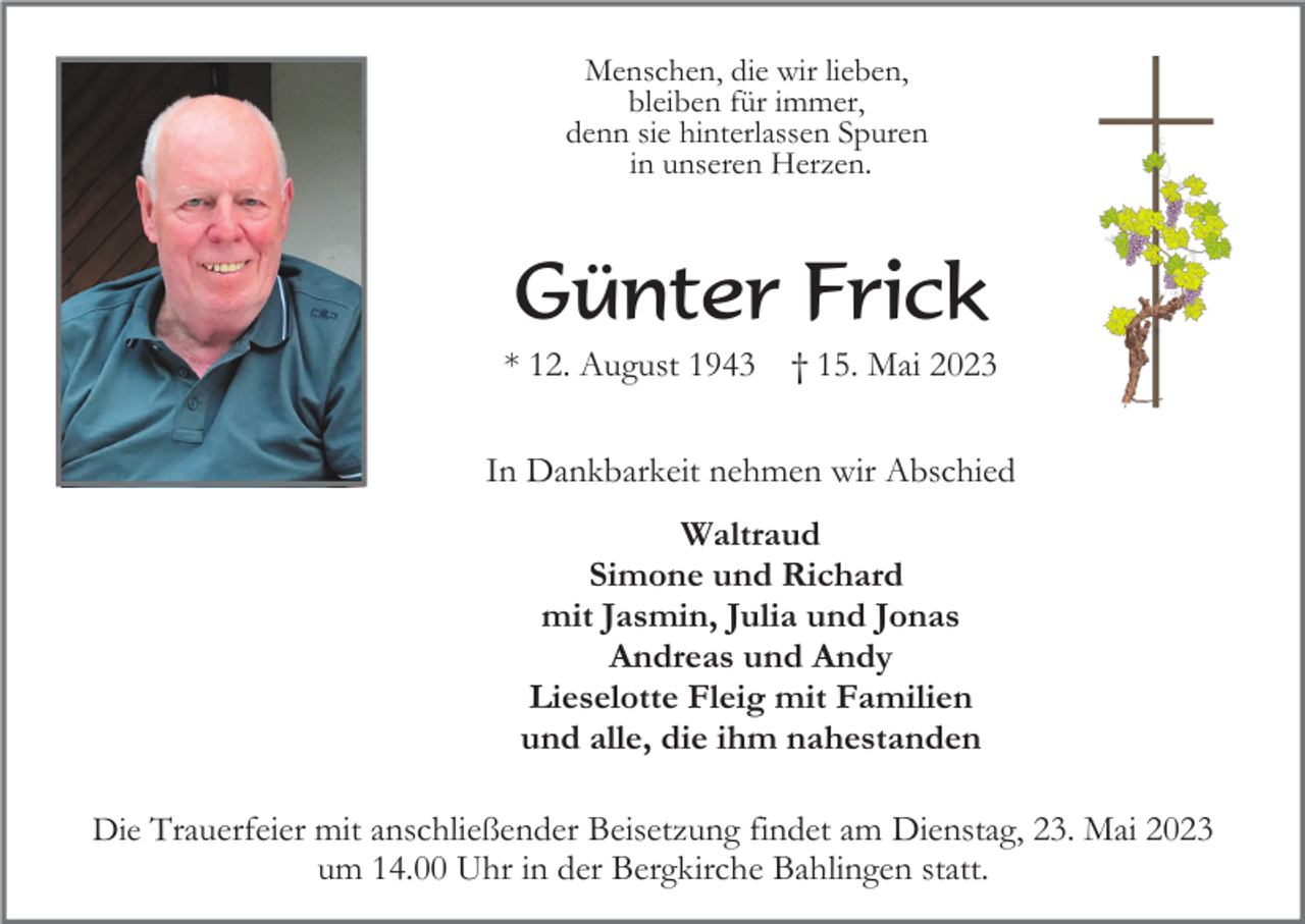 <p>Menschen, die wir lieben,<br />bleiben für immer,<br />denn sie hinterlassen Spuren<br />in unseren Herzen.</p><p>Günter Frick<br />* 12. August 1943</p><p>† 15. Mai 2023</p><p>In Dankbarkeit nehmen wir Abschied<br />Waltraud<br />Simone und Richard<br />mit Jasmin, Julia und Jonas<br />Andreas und Andy<br />Lieselotte Fleig mit Familien<br />und alle, die ihm nahestanden<br />Die Trauerfeier mit anschließender Beisetzung findet am Dienstag, 23. Mai 2023<br />um 14.00 Uhr in der Bergkirche Bahlingen statt.</p>