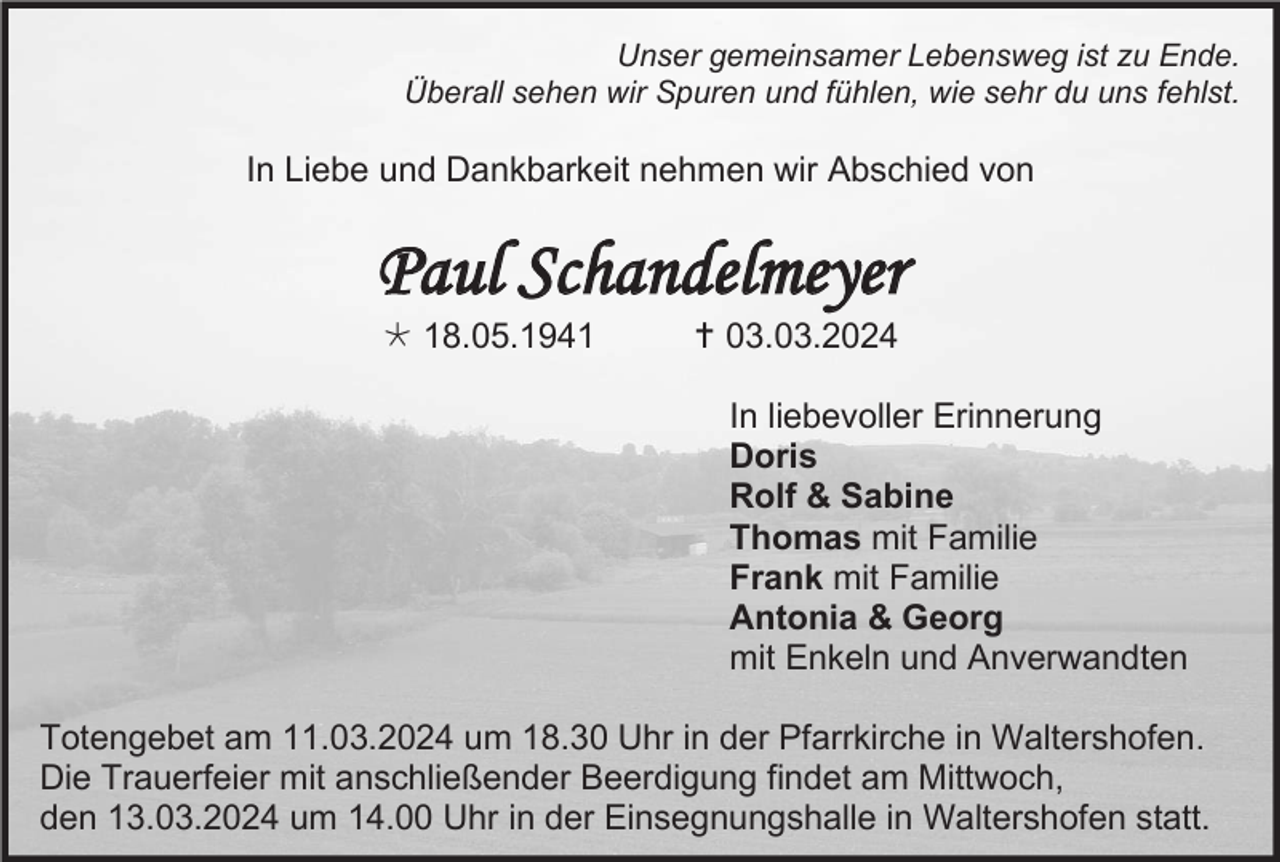 <p>Unser gemeinsamer Lebensweg ist zu Ende.<br />Überall sehen wir Spuren und fühlen, wie sehr du uns fehlst.</p>
<p>In Liebe und Dankbarkeit nehmen wir Abschied von</p>
<p>Paul Schandelmeyer<br />* 18.05.1941</p>
<p><span>†</span> 03.03.2024<br />In liebevoller Erinnerung<br />Doris<br />Rolf &amp; Sabine<br />Thomas mit Familie<br />Frank mit Familie<br />Antonia &amp; Georg<br />mit Enkeln und Anverwandten</p>
<p>Totengebet am 11.03.2024 um 18.30 Uhr in der Pfarrkirche in Waltershofen.<br />Die Trauerfeier mit anschließender Beerdigung findet am Mittwoch,<br />den 13.03.2024 um 14.00 Uhr in der Einsegnungshalle in Waltershofen statt.</p>