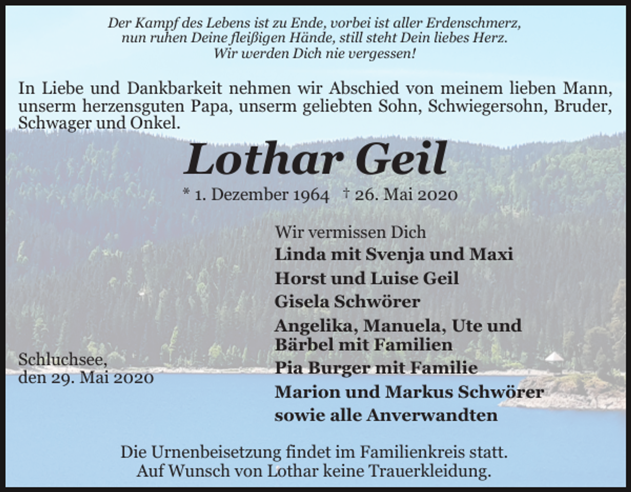 <p>Der Kampf des Lebens ist zu Ende, vorbei ist aller Erdenschmerz,<br />nun ruhen Deine fleißigen Hände, still steht Dein liebes Herz.<br />Wir werden Dich nie vergessen!</p><p>In Liebe und Dankbarkeit nehmen wir Abschied von meinem lieben Mann,<br />unserm herzensguten Papa, unserm geliebten Sohn, Schwiegersohn, Bruder,<br />Schwager und Onkel.</p><p>Lothar Geil<br />* 1. Dezember 1964 † 26. Mai 2020</p><p>Schluchsee,<br />den 29. Mai 2020</p><p>Wir vermissen Dich<br />Linda mit Svenja und Maxi<br />Horst und Luise Geil<br />Gisela Schwörer<br />Angelika, Manuela, Ute und<br />Bärbel mit Familien<br />Pia Burger mit Familie<br />Marion und Markus Schwörer<br />sowie alle Anverwandten</p><p>Die Urnenbeisetzung findet im Familienkreis statt.<br />Auf Wunsch von Lothar keine Trauerkleidung.</p>