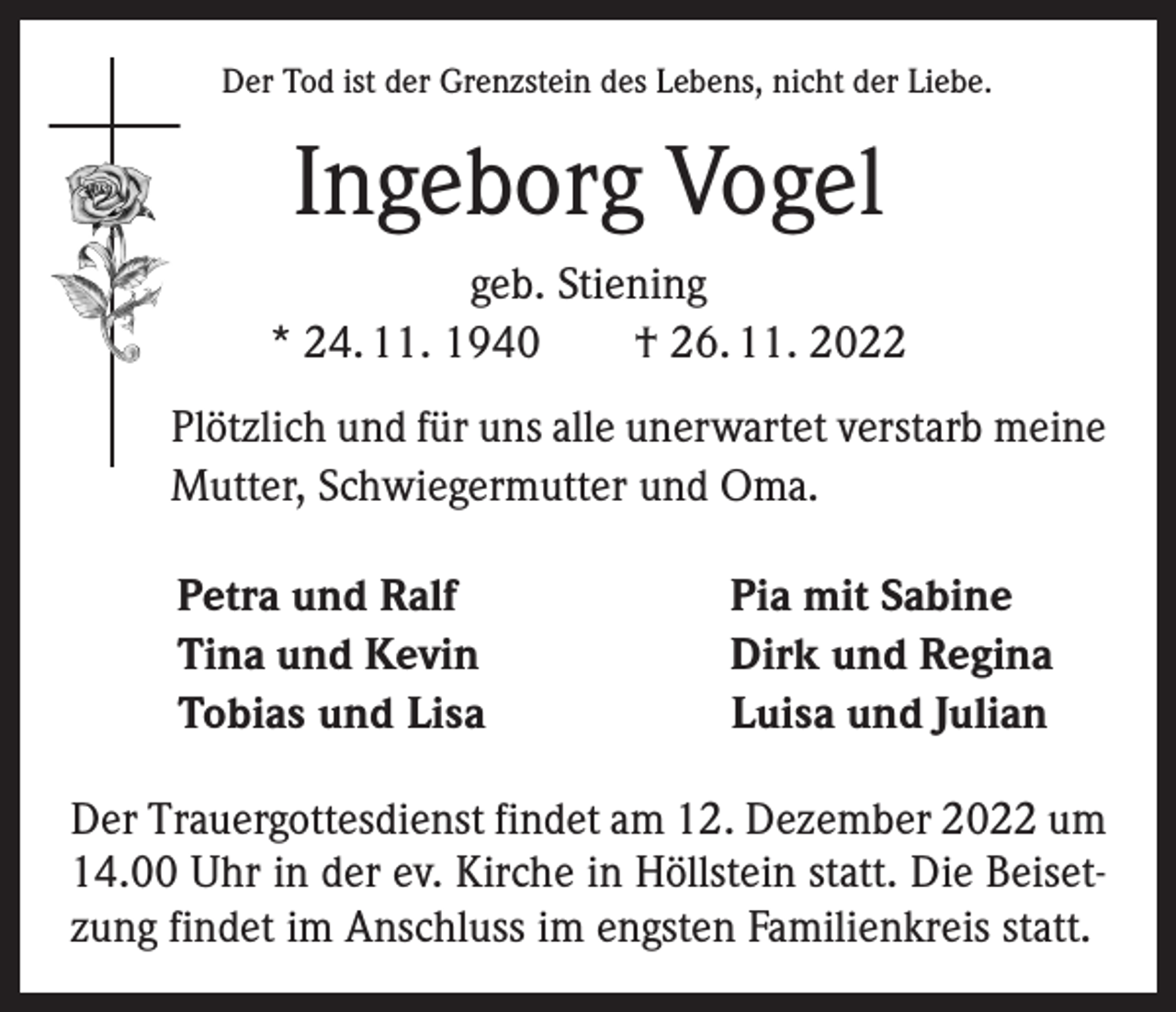 <p>Der Tod ist der Grenzstein des Lebens, nicht der Liebe.</p><p>Ingeborg Vogel<br />geb. Stiening<br />* 24. 11. 1940 † 26. 11. 2022<br />Plötzlich und für uns alle unerwartet verstarb meine<br />Mutter, Schwiegermutter und Oma.</p><p>Petra und Ralf<br />Tina und Kevin<br />Tobias und Lisa</p><p>Pia mit Sabine<br />Dirk und Regina<br />Luisa und Julian</p><p>Der Trauergottesdienst findet am 12. Dezember 2022 um<br />14.00 Uhr in der ev. Kirche in Höllstein statt. Die Beisetzung findet im Anschluss im engsten Familienkreis statt.</p>