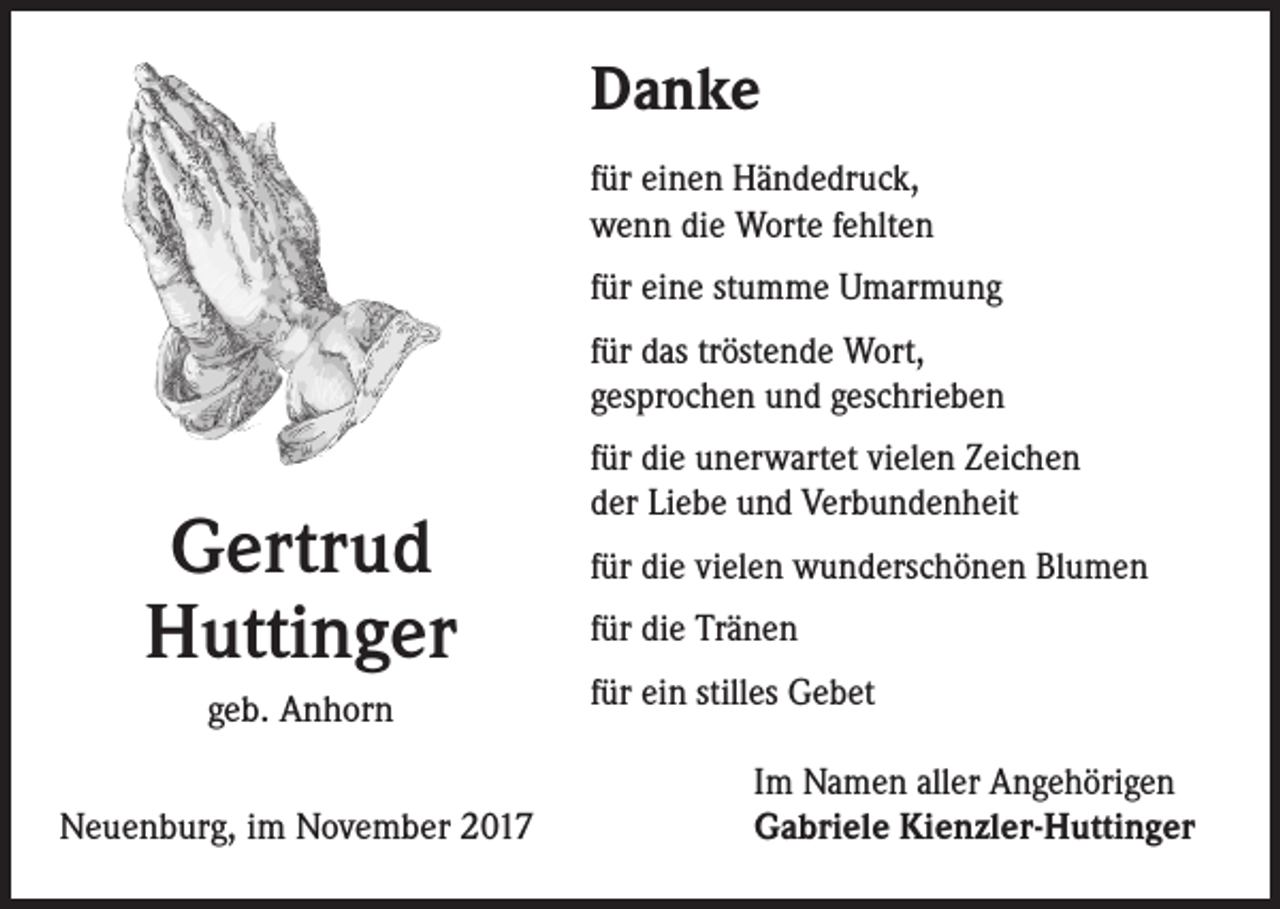 <p>Danke<br />für einen Händedruck,<br />wenn die Worte fehlten<br />für eine stumme Umarmung<br />für das tröstende Wort,<br />gesprochen und geschrieben</p><p>Gertrud<br />Huttinger<br />geb. Anhorn<br />Neuenburg, im November 2017</p><p>für die unerwartet vielen Zeichen<br />der Liebe und Verbundenheit<br />für die vielen wunderschönen Blumen<br />für die Tränen<br />für ein stilles Gebet<br />Im Namen aller Angehörigen<br />Gabriele Kienzler-Huttinger</p>
