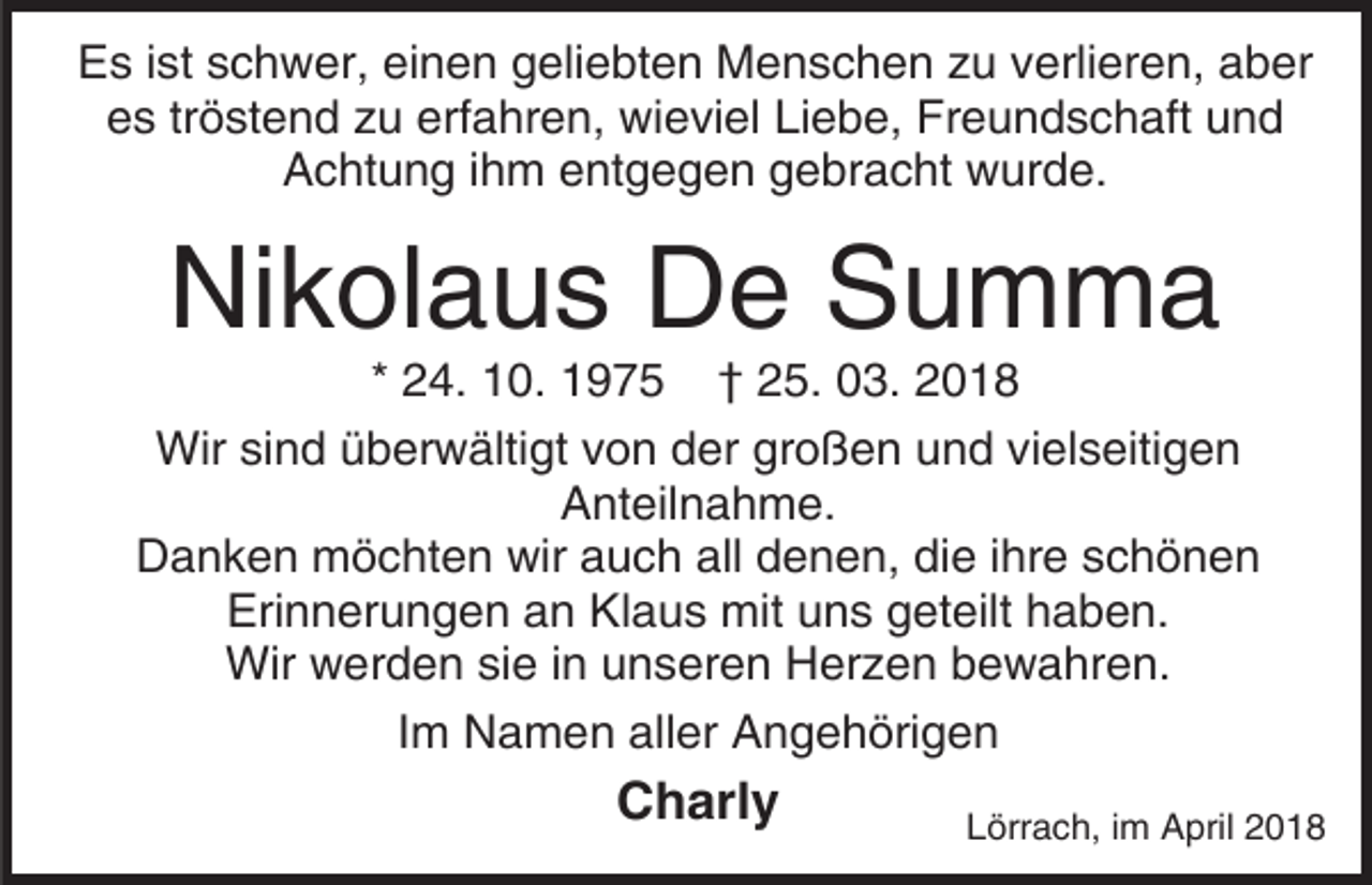 <p>Es ist schwer, einen geliebten Menschen zu verlieren, aber<br />es tröstend zu erfahren, wieviel Liebe, Freundschaft und<br />Achtung ihm entgegen gebracht wurde.</p><p>Nikolaus De Summa</p><p>* 24. 10. 1975 † 25. 03. 2018<br />Wir sind überwältigt von der großen und vielseitigen<br />Anteilnahme.<br />Danken möchten wir auch all denen, die ihre schönen<br />Erinnerungen an Klaus mit uns geteilt haben.<br />Wir werden sie in unseren Herzen bewahren.<br />Im Namen aller Angehörigen</p><p>Charly</p><p>Lörrach, im April 2018</p>
