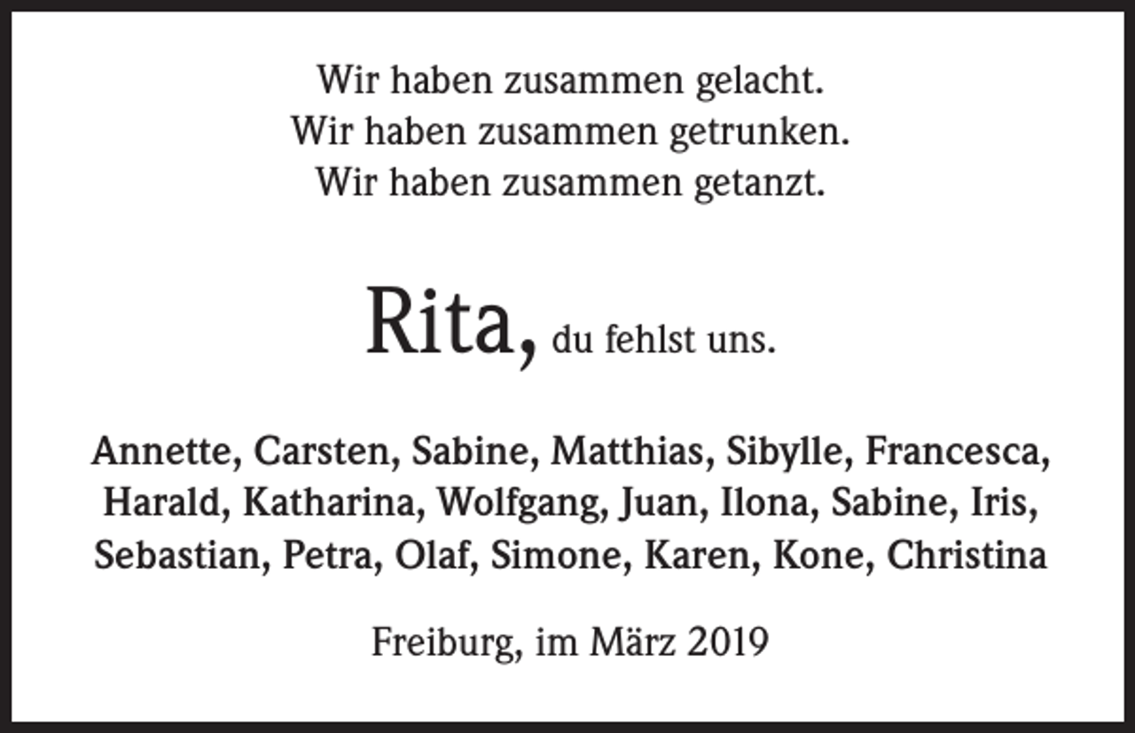 <p>Wir haben zusammen gelacht.<br />Wir haben zusammen getrunken.<br />Wir haben zusammen getanzt.</p><p>Rita, du fehlst uns.<br />Annette, Carsten, Sabine, Matthias, Sibylle, Francesca,<br />Harald, Katharina, Wolfgang, Juan, Ilona, Sabine, Iris,<br />Sebastian, Petra, Olaf, Simone, Karen, Kone, Christina<br />Freiburg, im März 2019</p>