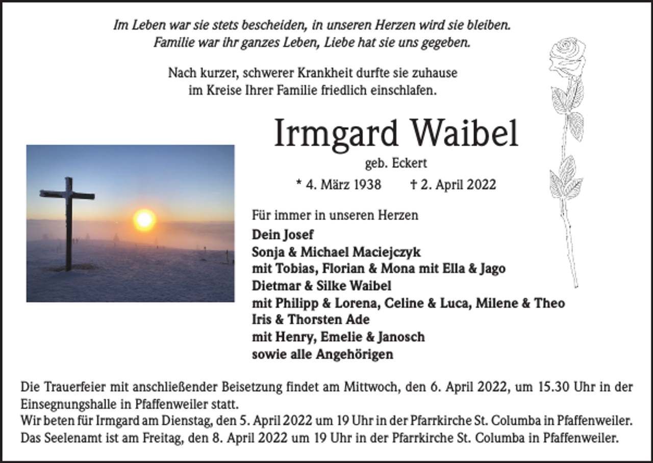 <p>Im Leben war sie stets bescheiden, in unseren Herzen wird sie bleiben.<br />Familie war ihr ganzes Leben, Liebe hat sie uns gegeben.<br />Nach kurzer, schwerer Krankheit durfte sie zuhause<br />im Kreise Ihrer Familie friedlich einschlafen.</p><p>Irmgard Waibel<br />geb. Eckert<br />* 4. März 1938 † 2. April 2022</p><p>Für immer in unseren Herzen<br />Dein Josef<br />Sonja &amp; Michael Maciejczyk<br />mit Tobias, Florian &amp; Mona mit Ella &amp; Jago<br />Dietmar &amp; Silke Waibel<br />mit Philipp &amp; Lorena, Celine &amp; Luca, Milene &amp; Theo<br />Iris &amp; Thorsten Ade<br />mit Henry, Emelie &amp; Janosch<br />sowie alle Angehörigen<br />Die Trauerfeier mit anschließender Beisetzung findet am Mittwoch, den 6. April 2022, um 15.30 Uhr in der<br />Einsegnungshalle in Pfaffenweiler statt.<br />Wir beten für Irmgard am Dienstag, den 5. April 2022 um 19 Uhr in der Pfarrkirche St. Columba in ­Pfaffenweiler.<br />Das Seelenamt ist am Freitag, den 8. April 2022 um 19 Uhr in der Pfarrkirche St. Columba in Pfaffenweiler.</p>