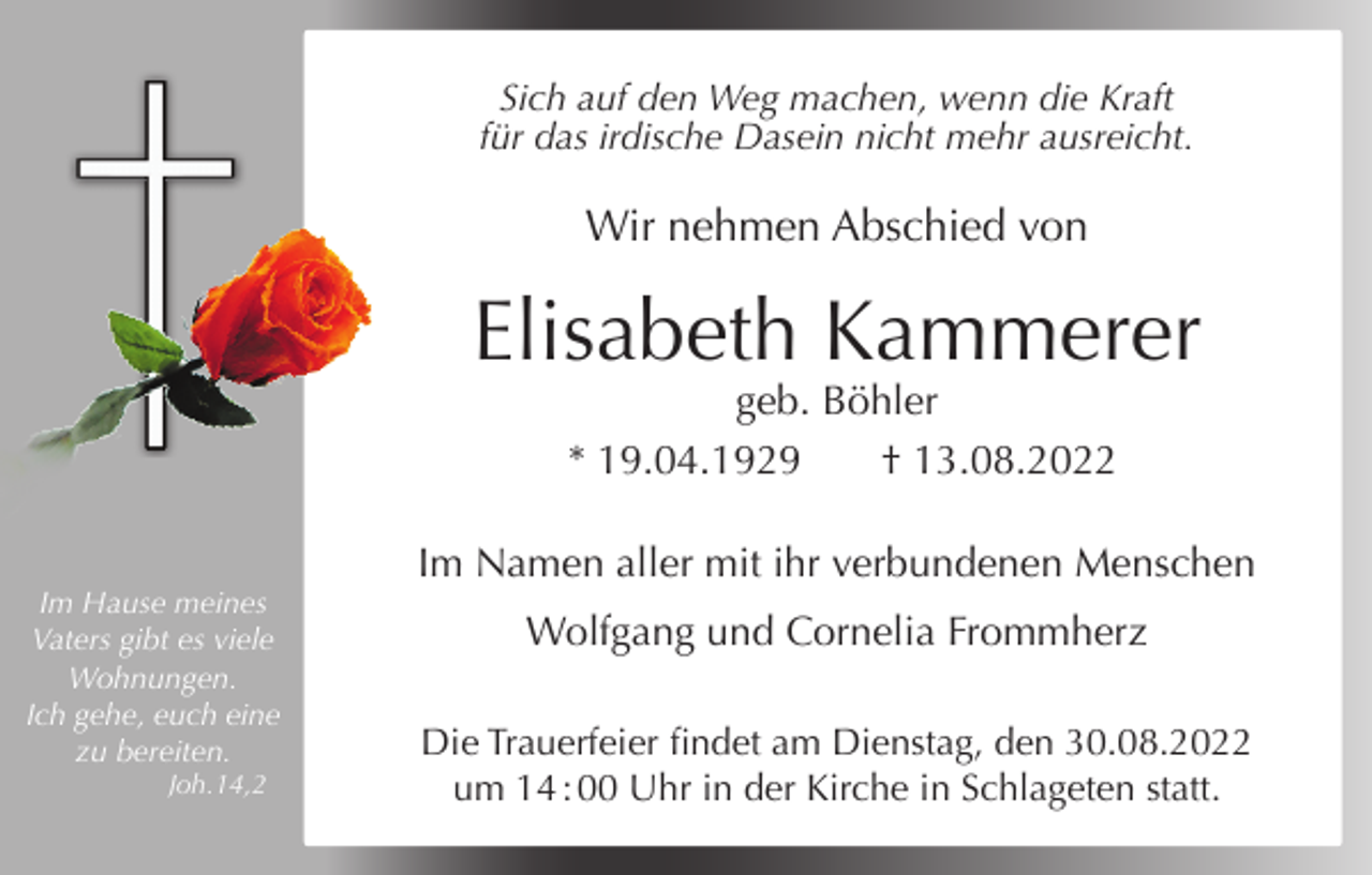 <p>Sich auf den Weg machen, wenn die Kraft<br />für das irdische Dasein nicht mehr ausreicht.</p><p>Wir nehmen Abschied von</p><p>Elisabeth Kammerer<br />geb. Böhler<br />* 19.04.1929<br />† 13.08.2022<br />Im Namen aller mit ihr verbundenen Menschen<br />Im Hause meines<br />Vaters gibt es viele<br />Wohnungen.<br />Ich gehe, euch eine<br />zu bereiten.<br />Joh.14,2</p><p>Wolfgang und Cornelia Frommherz<br />Die Trauerfeier findet am Dienstag, den 30.08.2022<br />um 14 : 00 Uhr in der Kirche in Schlageten statt.</p>