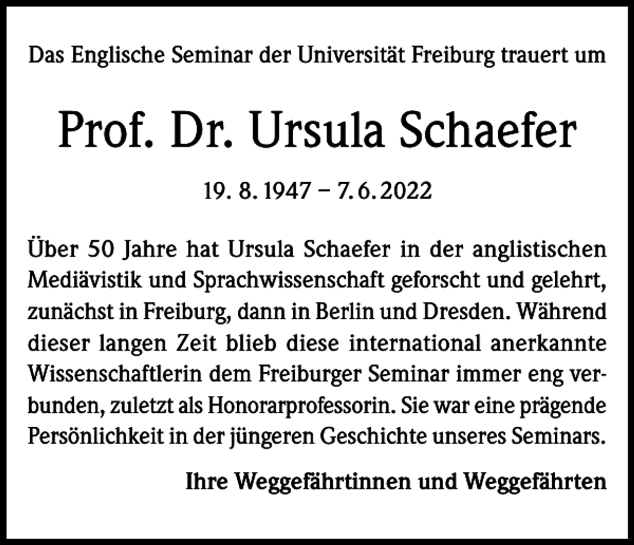 <p>Das Englische Seminar der Universität Freiburg trauert um</p><p>Prof. Dr. Ursula Schaefer<br />19. 8. 1947 – 7. 6. 2022<br />Über 50 Jahre hat Ursula Schaefer in der anglistischen<br />Mediävistik und Sprachwissenschaft geforscht und gelehrt,<br />zunächst in Freiburg, dann in Berlin und Dresden. Während<br />dieser langen Zeit blieb diese international anerkannte<br />Wissenschaftlerin dem Freiburger Seminar immer eng verbunden, zuletzt als Honorarprofessorin. Sie war eine prägende<br />Persönlichkeit in der jüngeren Geschichte unseres Seminars.<br />Ihre Weggefährtinnen und Weggefährten</p>