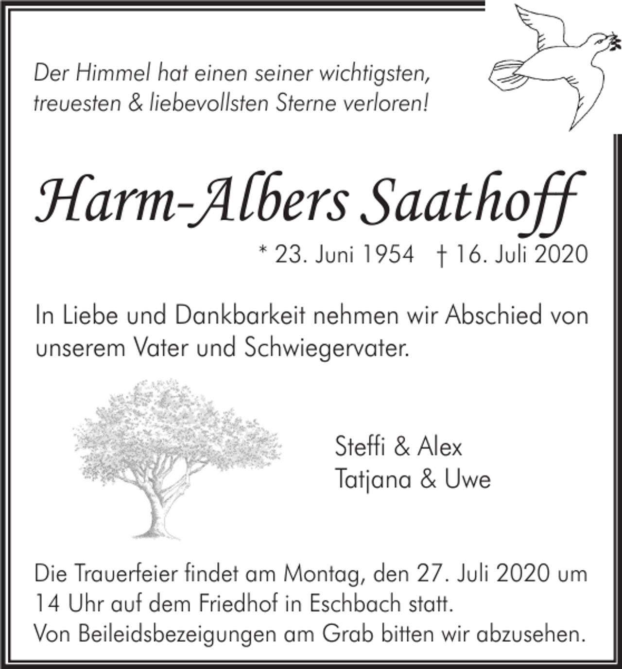 <p>Der Himmel hat einen seiner wichtigsten,<br />treuesten &amp; liebevollsten Sterne verloren!</p><p>Harm-Albers Saathoff<br />* 23. Juni 1954 † 16. Juli 2020</p><p>In Liebe und Dankbarkeit nehmen wir Abschied von<br />unserem Vater und Schwiegervater.</p><p>Steffi &amp; Alex<br />Tatjana &amp; Uwe</p><p>Die Trauerfeier findet am Montag, den 27. Juli 2020 um<br />14 Uhr auf dem Friedhof in Eschbach statt.<br />Von Beileidsbezeigungen am Grab bitten wir abzusehen.</p>
