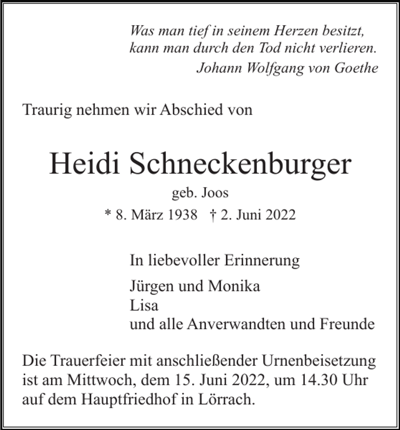 <p>Was man tief in seinem Herzen besitzt,<br />kann man durch den Tod nicht verlieren.<br />Johann Wolfgang von Goethe</p><p>Traurig nehmen wir Abschied von</p><p>Heidi Schneckenburger<br />geb. Joos<br />* 8. März 1938 † 2. Juni 2022</p><p>In liebevoller Erinnerung<br />Jürgen und Monika<br />Lisa<br />und alle Anverwandten und Freunde<br />Die Trauerfeier mit anschließender Urnenbeisetzung<br />ist am Mittwoch, dem 15. Juni 2022, um 14.30 Uhr<br />auf dem Hauptfriedhof in Lörrach.</p>
