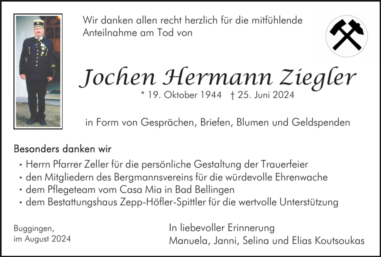 <p>Wir danken allen recht herzlich für die mitfühlende<br />Anteilnahme am Tod von</p><p>Jochen Hermann Ziegler<br />* 19. Oktober 1944 † 25. Juni 2024</p><p>in Form von Gesprächen, Briefen, Blumen und Geldspenden</p><p>· Herrn Pfarrer Zeller für die persönliche Gestaltung der Trauerfeier<br />· den Mitgliedern des Bergmannsvereins für die würdevolle Ehrenwache<br />· dem Pflegeteam vom Casa Mia in Bad Bellingen<br />· dem Bestattungshaus Zepp-Höfler-Spittler für die wertvolle Unterstützung<br />Buggingen,<br />im August 2024</p><p>In liebevoller Erinnerung<br />Manuela, Janni, Selina und Elias Koutsoukas</p>