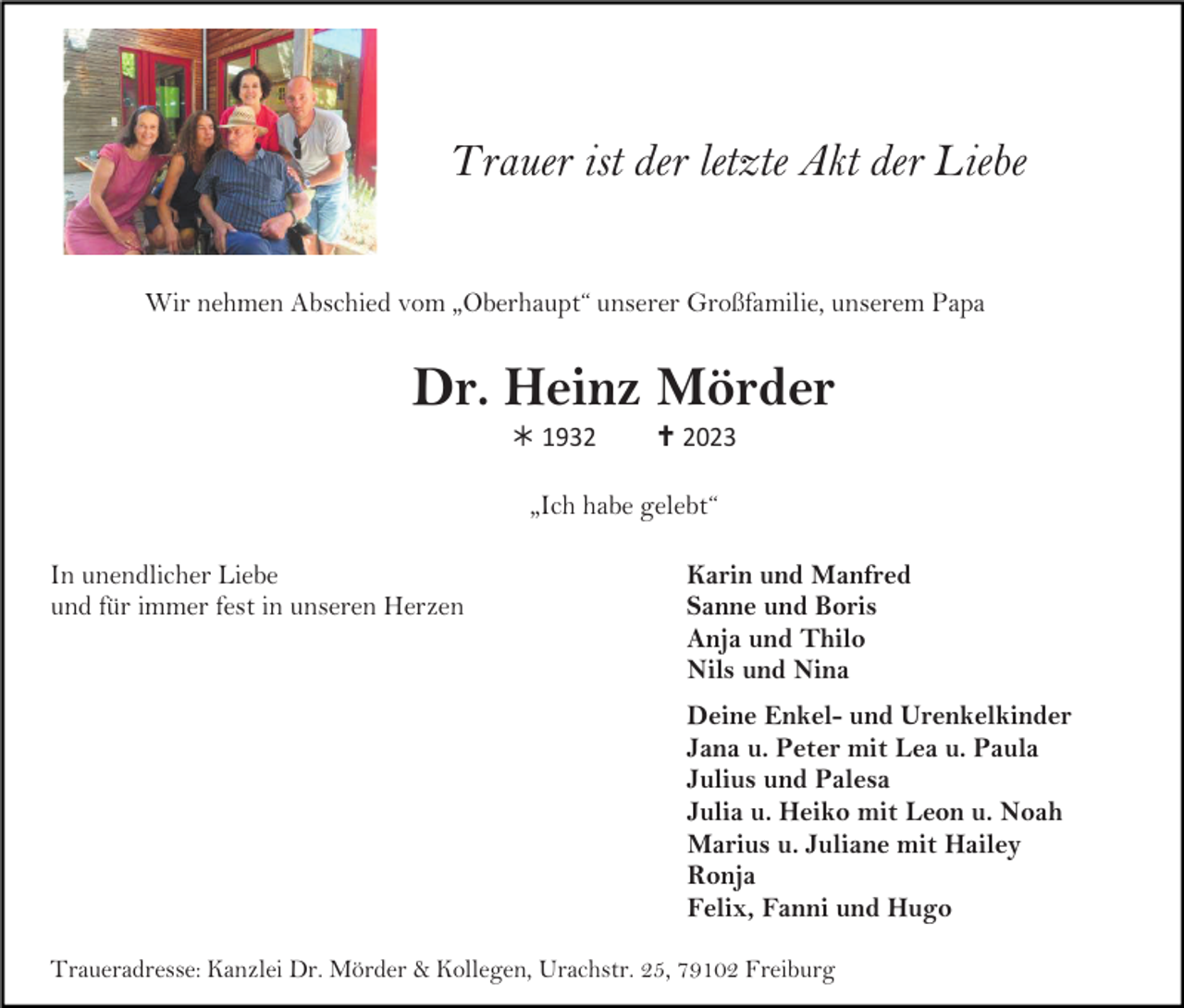 <p>Trauer ist der letzte Akt der Liebe<br />Wir nehmen Abschied vom „Oberhaupt“ unserer Großfamilie, unserem Papa</p><p>Dr. Heinz Mörder<br /> 1932</p><p> 2023</p><p>„Ich habe gelebt“<br />In unendlicher Liebe<br />und für immer fest in unseren Herzen</p><p>Karin und Manfred<br />Sanne und Boris<br />Anja und Thilo<br />Nils und Nina<br />Deine Enkel- und Urenkelkinder<br />Jana u. Peter mit Lea u. Paula<br />Julius und Palesa<br />Julia u. Heiko mit Leon u. Noah<br />Marius u. Juliane mit Hailey<br />Ronja<br />Felix, Fanni und Hugo</p><p>Traueradresse: Kanzlei Dr. Mörder &amp; Kollegen, Urachstr. 25, 79102 Freiburg</p>
