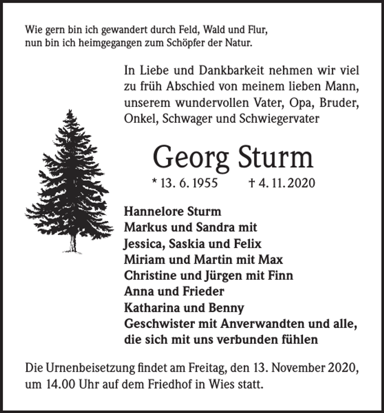 <p>Wie gern bin ich gewandert durch Feld, Wald und Flur,<br />nun bin ich heimgegangen zum Schöpfer der Natur.</p><p>In Liebe und Dankbarkeit nehmen wir viel<br />zu früh Abschied von meinem lieben Mann,<br />unserem wundervollen Vater, Opa, Bruder,<br />Onkel, Schwager und Schwiegervater</p><p>Georg Sturm</p><p>* 13. 6. 1955</p><p>† 4. 11. 2020</p><p>Hannelore Sturm<br />Markus und Sandra mit<br />Jessica, Saskia und Felix<br />Miriam und Martin mit Max<br />Christine und Jürgen mit Finn<br />Anna und Frieder<br />Katharina und Benny<br />Geschwister mit Anverwandten und alle,<br />die sich mit uns verbunden fühlen<br />Die Urnenbeisetzung findet am Freitag, den 13. November 2020,<br />um 14.00 Uhr auf dem Friedhof in Wies statt.</p>