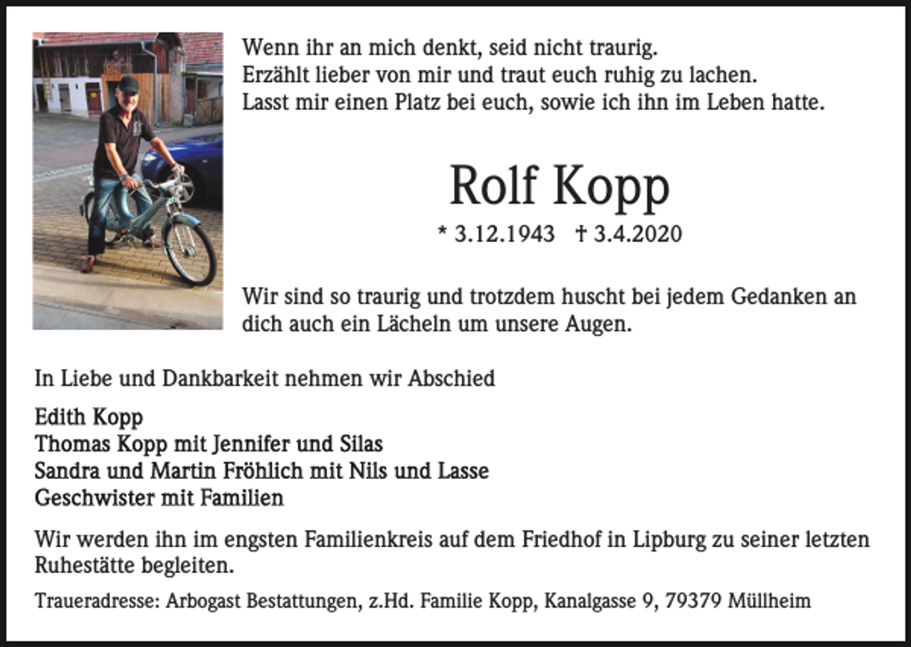 <p>Wenn ihr an mich denkt, seid nicht traurig.<br />Erzählt lieber von mir und traut euch ruhig zu lachen.<br />Lasst mir einen Platz bei euch, sowie ich ihn im Leben hatte.</p><p>Rolf Kopp<br />* 3.12.1943 † 3.4.2020<br />Wir sind so traurig und trotzdem huscht bei jedem Gedanken an<br />dich auch ein Lächeln um unsere Augen.<br />In Liebe und Dankbarkeit nehmen wir Abschied</p><p>Wir werden ihn im engsten Familienkreis auf dem Friedhof in Lipburg zu seiner letzten<br />Ruhestätte begleiten.<br />Traueradresse: Arbogast Bestattungen, z.Hd. Familie Kopp, Kanalgasse 9, 79379 Müllheim</p>