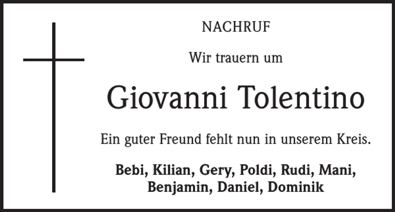 <p>NACHRUF<br />Wir trauern um</p><p>Giovanni Tolentino<br />Ein guter Freund fehlt nun in unserem Kreis.<br />Bebi, Kilian, Gery, Poldi, Rudi, Mani,<br />­Benjamin, Daniel, Dominik</p>