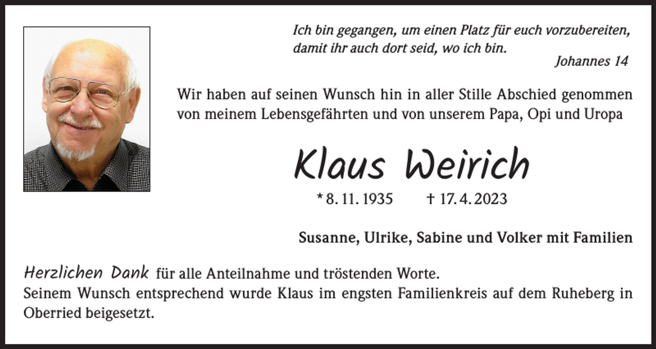 <p>Ich bin gegangen, um einen Platz für euch vorzubereiten,<br />damit ihr auch dort seid, wo ich bin.<br />Johannes 14</p><p>Wir haben auf seinen Wunsch hin in aller Stille Abschied genommen<br />von meinem Lebensgefährten und von unserem Papa, Opi und Uropa</p><p>Klaus Weirich<br />* 8. 11. 1935 † 17. 4. 2023</p><p>Susanne, Ulrike, Sabine und Volker mit Familien</p><p>Herzlichen Dank für alle Anteilnahme und tröstenden Worte.</p><p>Seinem Wunsch entsprechend wurde Klaus im engsten Familienkreis auf dem Ruheberg in<br />Oberried beigesetzt.</p>
