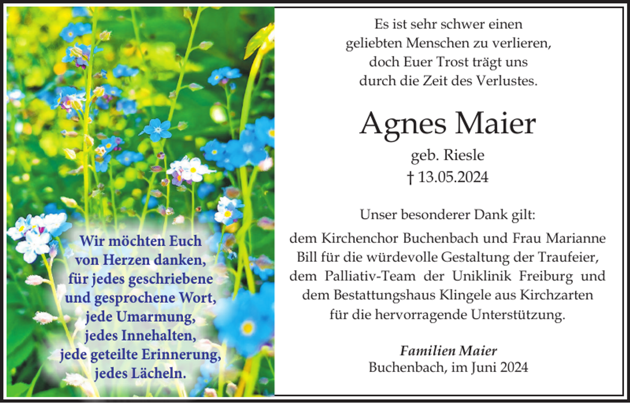 <p>Es ist sehr schwer einen<br />geliebten Menschen zu verlieren,<br />doch Euer Trost trägt uns<br />durch die Zeit des Verlustes.</p><p>Agnes Maier<br />geb. Riesle<br />† 13.05.2024<br />Unser besonderer Dank gilt:</p><p>Wir möchten Euch<br />von Herzen danken,<br />für jedes geschriebene<br />und gesprochene Wort,<br />jede Umarmung,<br />jedes Innehalten,<br />jede geteilte Erinnerung,<br />jedes Lächeln.</p><p>dem Kirchenchor Buchenbach und Frau Marianne<br />Bill für die würdevolle Gestaltung der Traufeier,<br />dem Palliativ-Team der Uniklinik Freiburg und<br />dem Bestattungshaus Klingele aus Kirchzarten<br />für die hervorragende Unterstützung.<br />Familien Maier<br />Buchenbach, im Juni 2024</p>