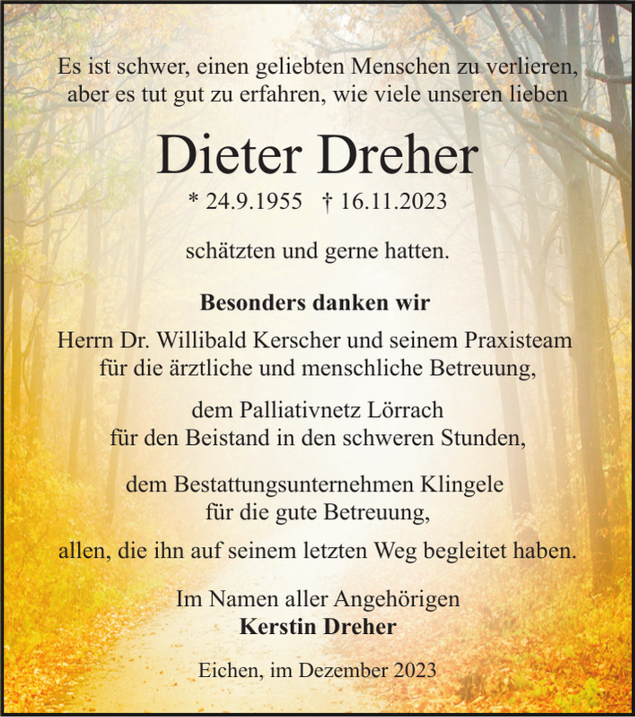<p>Es ist schwer, einen geliebten Menschen zu verlieren,<br />aber es tut gut zu erfahren, wie viele unseren lieben</p><p>Dieter Dreher<br />* 24.9.1955 † 16.11.2023<br />schätzten und gerne hatten.<br />Besonders danken wir<br />Herrn Dr. Willibald Kerscher und seinem Praxisteam<br />für die ärztliche und menschliche Betreuung,<br />dem Palliativnetz Lörrach<br />für den Beistand in den schweren Stunden,<br />dem Bestattungsunternehmen Klingele<br />für die gute Betreuung,<br />allen, die ihn auf seinem letzten Weg begleitet haben.<br />Im Namen aller Angehörigen<br />Kerstin Dreher<br />Eichen, im Dezember 2023</p>