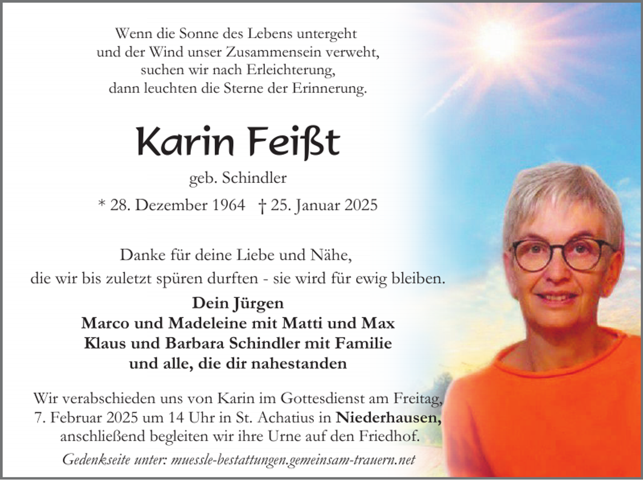 <p>Wenn die Sonne des Lebens untergeht<br />und der Wind unser Zusammensein verweht,<br />suchen wir nach Erleichterung,<br />dann leuchten die Sterne der Erinnerung.</p><p>Karin Feißt<br />geb. Schindler<br />* 28. Dezember 1964 † 25. Januar 2025<br />Danke für deine Liebe und Nähe,<br />die wir bis zuletzt spüren durften - sie wird für ewig bleiben.<br />Dein Jürgen<br />Marco und Madeleine mit Matti und Max<br />Klaus und Barbara Schindler mit Familie<br />und alle, die dir nahestanden<br />Wir verabschieden uns von Karin im Gottesdienst am Freitag,<br />7. Februar 2025 um 14 Uhr in St. Achatius in Niederhausen,<br />anschließend begleiten wir ihre Urne auf den Friedhof.<br />Gedenkseite unter: muessle-bestattungen.gemeinsam-trauern.net</p>