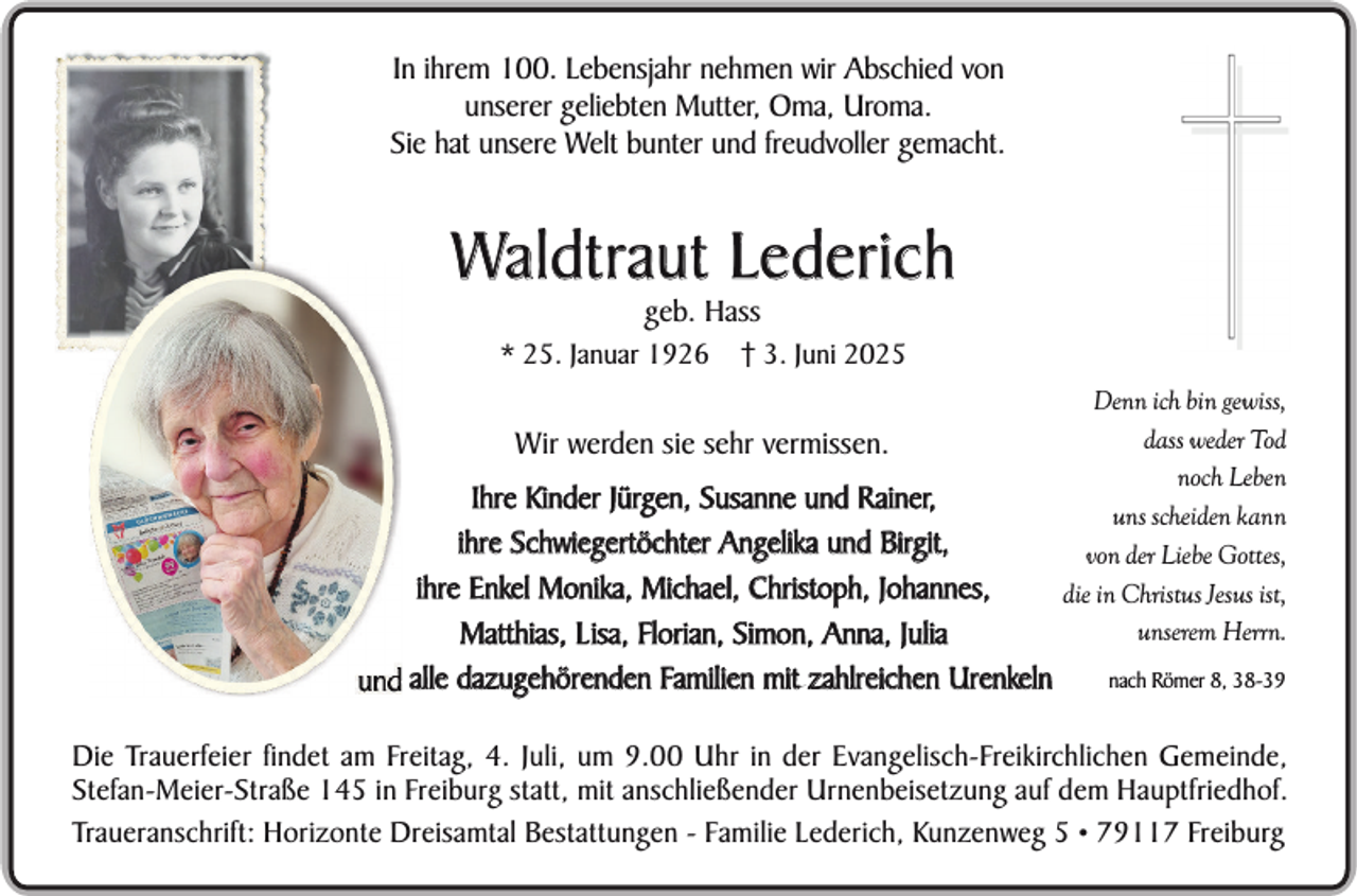 <p>In ihrem 100. Lebensjahr nehmen wir Abschied von<br />unserer geliebten Mutter, Oma, Uroma.<br />Sie hat unsere Welt bunter und freudvoller gemacht.</p><p>Waldtraut Lederich<br />geb. Hass</p><p>* 25. Januar 1926</p><p>† 3. Juni 2025</p><p>Wir werden sie sehr vermissen.<br />Ihre Kinder Jürgen, Susanne und Rainer,<br />ihre Schwiegertöchter Angelika und Birgit,<br />ihre Enkel Monika, Michael, Christoph, Johannes,<br />Matthias, L isa, Florian, Simon, Anna, Julia<br />alle dazugehörenden Familien mit zahlreichen Urenkeln</p><p>Denn ich bin gewiss,<br />dass weder Tod<br />noch Leben<br />uns scheiden kann<br />von der Liebe Gottes,<br />die in Christus Jesus ist,<br />unserem Herrn.<br />nach Römer 8, 38-39</p><p>Die Trauerfeier findet am Freitag, 4. Juli, um 9.00 Uhr in der Evangelisch-Freikirchlichen Gemeinde,<br />Stefan-Meier-Straße 145 in Freiburg statt, mit anschließender Urnenbeisetzung auf dem Hauptfriedhof.<br />Traueranschrift: Horizonte Dreisamtal Bestattungen - Familie Lederich, Kunzenweg 5 • 79117 Freiburg</p>