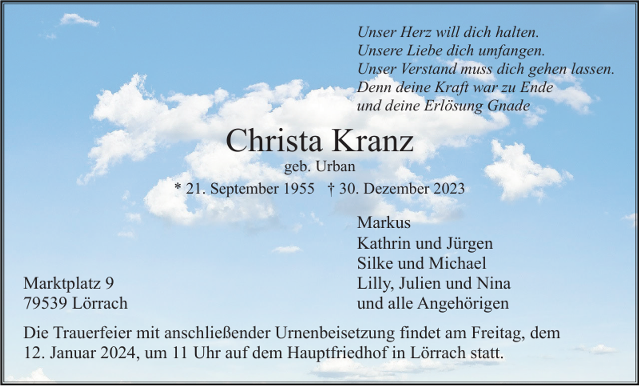 <p>Unser Herz will dich halten.<br />Unsere Liebe dich umfangen.<br />Unser Verstand muss dich gehen lassen.<br />Denn deine Kraft war zu Ende<br />und deine Erlösung Gnade</p><p>Christa Kranz<br />geb. Urban<br />* 21. September 1955 † 30. Dezember 2023</p><p>Marktplatz 9<br />79539 Lörrach</p><p>Markus<br />Kathrin und Jürgen<br />Silke und Michael<br />Lilly, Julien und Nina<br />und alle Angehörigen</p><p>Die Trauerfeier mit anschließender Urnenbeisetzung findet am Freitag, dem<br />12. Januar 2024, um 11 Uhr auf dem Hauptfriedhof in Lörrach statt.</p>