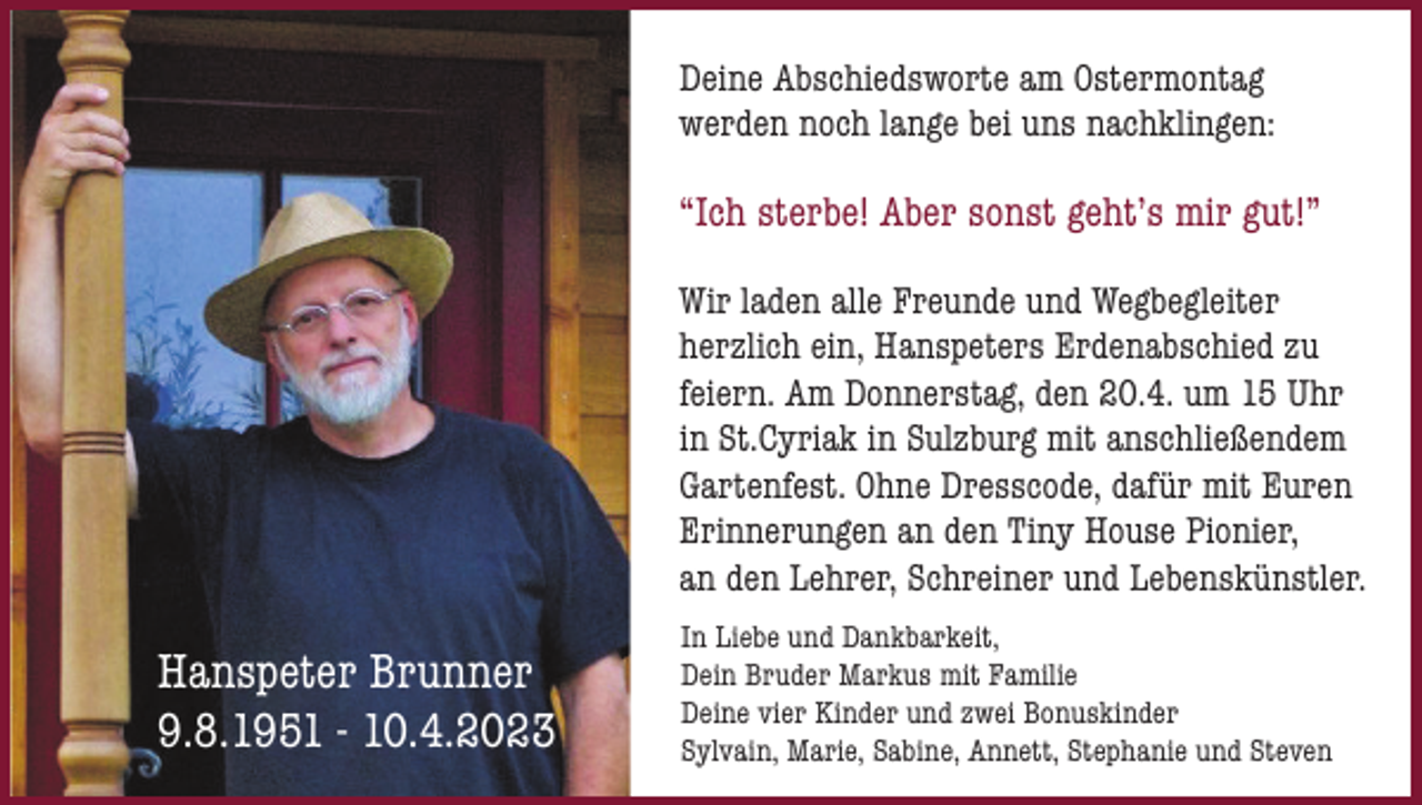 <p>Deine Abschiedsworte am Ostermontag<br />werden noch lange bei uns nachklingen:</p><p>“Ich sterbe! Aber sonst geht’s mir gut!”<br />Wir laden alle Freunde und Wegbegleiter<br />herzlich ein, Hanspeters Erdenabschied zu<br />feiern. Am Donnerstag, den 20.4. um 15 Uhr<br />in St.Cyriak in Sulzburg mit anschließendem<br />Gartenfest. Ohne Dresscode, dafür mit Euren<br />Erinnerungen an den Tiny House Pionier,<br />an den Lehrer, Schreiner und Lebenskünstler.</p><p>Hanspeter Brunner<br />9.8.1951 - 10.4.2023</p><p>In Liebe und Dankbarkeit,<br />Dein Bruder Markus mit Familie<br />Deine vier Kinder und zwei Bonuskinder<br />Sylvain, Marie, Sabine, Annett, Stephanie und Steven</p>