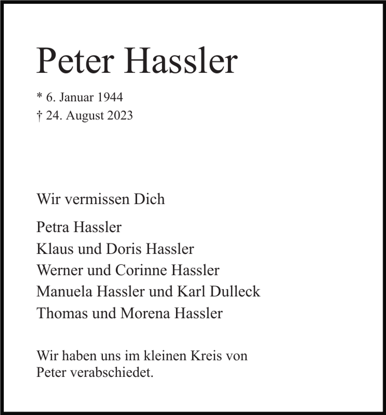 <p>Peter Hassler<br />* 6. Januar 1944<br />† 24. August 2023</p><p>Wir vermissen Dich<br />Petra Hassler<br />Klaus und Doris Hassler<br />Werner und Corinne Hassler<br />Manuela Hassler und Karl Dulleck<br />Thomas und Morena Hassler<br />Wir haben uns im kleinen Kreis von<br />Peter verabschiedet.</p>