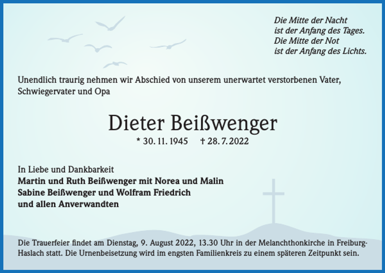 <p>Die Mitte der Nacht<br />ist der Anfang des Tages.<br />Die Mitte der Not<br />ist der Anfang des Lichts.</p><p>Unendlich traurig nehmen wir Abschied von unserem unerwartet verstorbenen Vater,<br />Schwiegervater und Opa</p><p>Dieter Beißwenger<br />* 30. 11. 1945</p><p>† 28. 7. 2022</p><p>In Liebe und Dankbarkeit<br />Martin und Ruth Beißwenger mit Norea und Malin<br />Sabine Beißwenger und Wolfram Friedrich<br />und allen Anverwandten</p><p>Die Trauerfeier findet am Dienstag, 9. August 2022, 13.30 Uhr in der Melanchthonkirche in FreiburgHaslach statt. Die Urnenbeisetzung wird im engsten Familienkreis zu einem späteren Zeitpunkt sein.</p>
