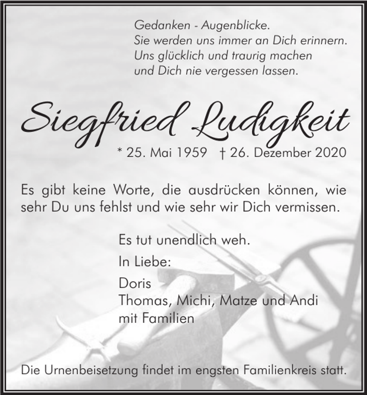<p>Gedanken - Augenblicke.<br />Sie werden uns immer an Dich erinnern.<br />Uns glücklich und traurig machen<br />und Dich nie vergessen lassen.</p><p>Siegfried Ludigkeit<br />* 25. Mai 1959 † 26. Dezember 2020</p><p>Es gibt keine Worte, die ausdrücken können, wie<br />sehr Du uns fehlst und wie sehr wir Dich vermissen.<br />Es tut unendlich weh.<br />In Liebe:<br />Doris<br />Thomas, Michi, Matze und Andi<br />mit Familien</p><p>Die Urnenbeisetzung findet im engsten Familienkreis statt.</p>