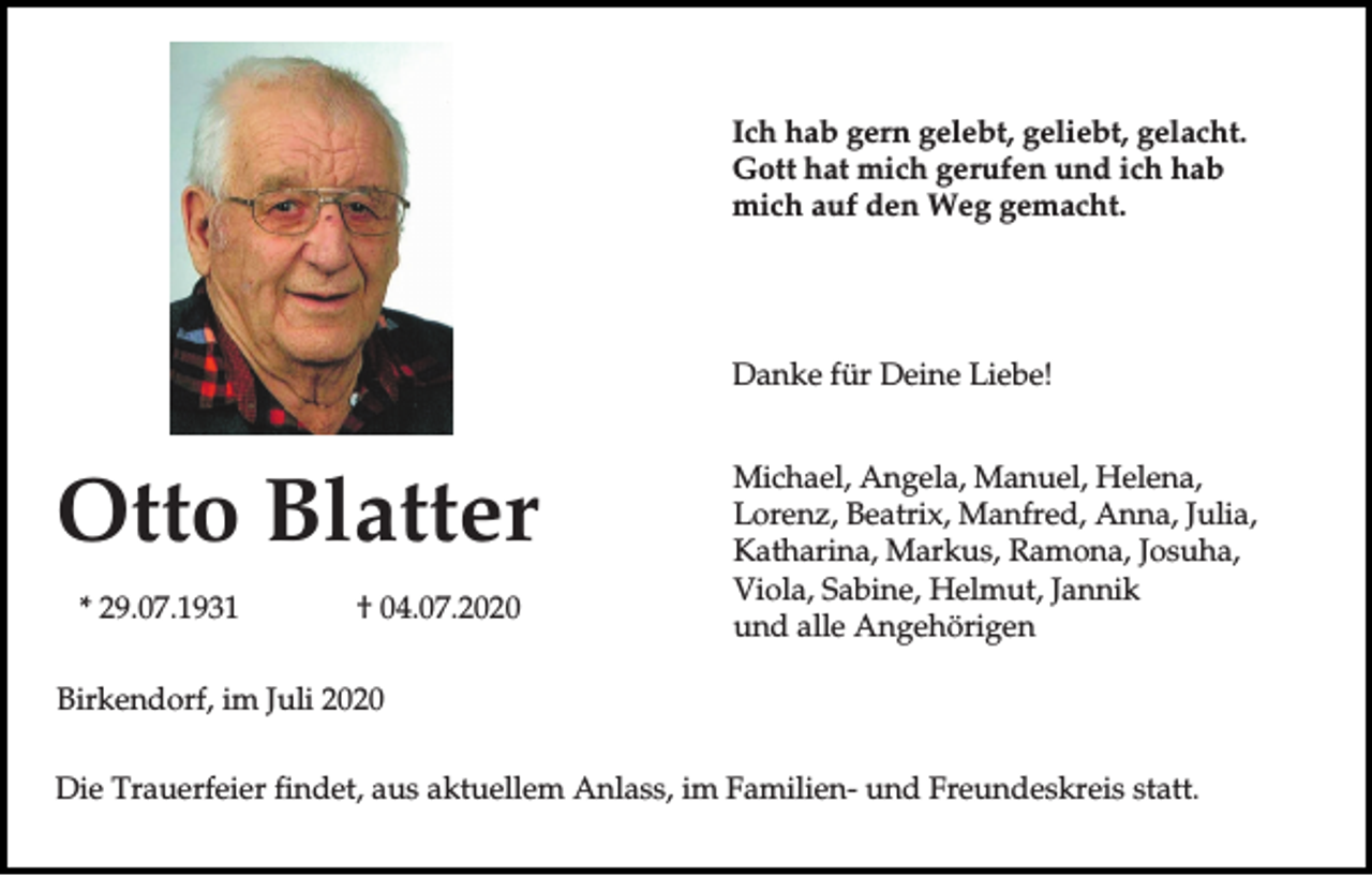 <p>Ich hab gern gelebt, geliebt, gelacht.<br />Gott hat mich gerufen und ich hab<br />mich auf den Weg gemacht.</p><p>Danke für Deine Liebe!</p><p>Otto Blatter<br />* 29.07.1931</p><p>† 04.07.2020</p><p>Michael, Angela, Manuel, Helena,<br />Lorenz, Beatrix, Manfred, Anna, Julia,<br />Katharina, Markus, Ramona, Josuha,<br />Viola, Sabine, Helmut, Jannik<br />und alle Angehörigen</p><p>Birkendorf, im Juli 2020<br />Die Trauerfeier findet, aus aktuellem Anlass, im Familien- und Freundeskreis statt.</p>