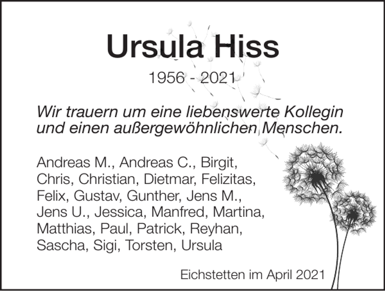 <p>Ursula Hiss<br />1956 - 2021<br />Wir trauern um eine liebenswerte Kollegin<br />und einen außergewöhnlichen Menschen.<br />Andreas M., Andreas C., Birgit,<br />Chris, Christian, Dietmar, Felizitas,<br />Felix, Gustav, Gunther, Jens M.,<br />Jens U., Jessica, Manfred, Martina,<br />Matthias, Paul, Patrick, Reyhan,<br />Sascha, Sigi, Torsten, Ursula<br />Eichstetten im April 2021</p>