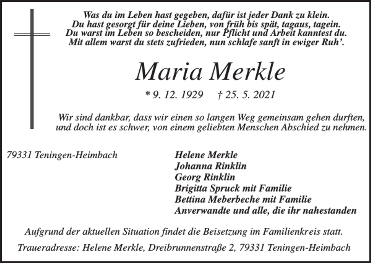 <p>Was du im Leben hast gegeben, dafür ist jeder Dank zu klein.<br />Du hast gesorgt für deine Lieben, von früh bis spät, tagaus, tagein.<br />Du warst im Leben so bescheiden, nur Pflicht und Arbeit kanntest du.<br />Mit allem warst du stets zufrieden, nun schlafe sanft in ewiger Ruh’.</p><p>Maria Merkle<br />* 9. 12. 1929</p><p>† 25. 5. 2021</p><p>Wir sind dankbar, dass wir einen so langen Weg gemeinsam gehen durften,<br />und doch ist es schwer, von einem geliebten Menschen Abschied zu nehmen.<br />79331 Teningen-Heimbach</p><p>Helene Merkle<br />Johanna Rinklin<br />Georg Rinklin<br />Brigitta Spruck mit Familie<br />Bettina Meberbeche mit Familie<br />Anverwandte und alle, die ihr nahestanden</p><p>Aufgrund der aktuellen Situation findet die Beisetzung im Familienkreis statt.<br />Traueradresse: Helene Merkle, Dreibrunnenstraße 2, 79331 Teningen-Heimbach</p>