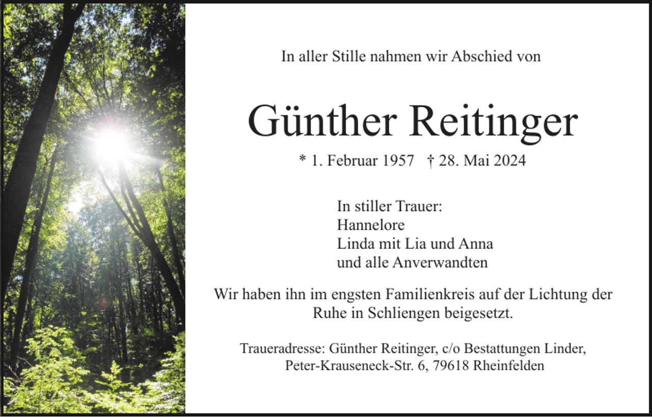 <p>In aller Stille nahmen wir Abschied von</p><p>Günther Reitinger<br />* 1. Februar 1957 † 28. Mai 2024<br />In stiller Trauer:<br />Hannelore<br />Linda mit Lia und Anna<br />und alle Anverwandten<br />Wir haben ihn im engsten Familienkreis auf der Lichtung der<br />Ruhe in Schliengen beigesetzt.<br />Traueradresse: Günther Reitinger, c/o Bestattungen Linder,<br />Peter-Krauseneck-Str. 6, 79618 Rheinfelden</p>