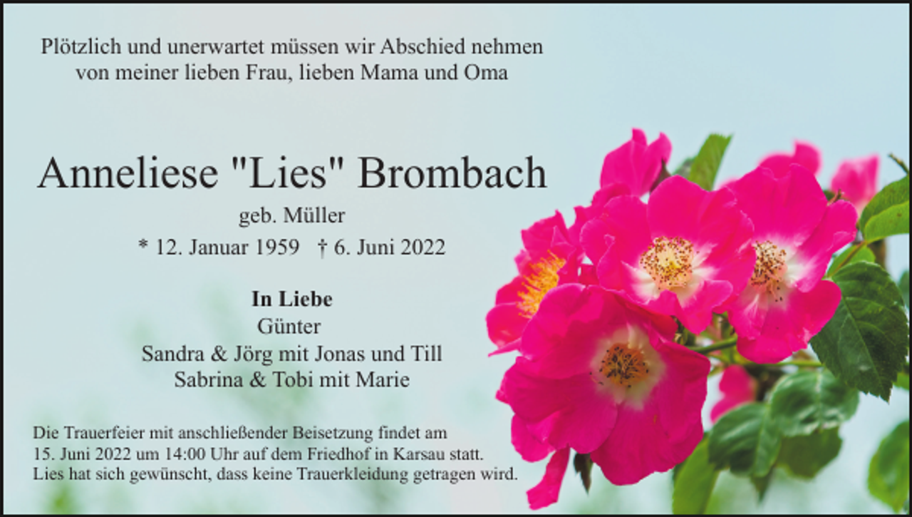 <p>Plötzlich und unerwartet müssen wir Abschied nehmen<br />von meiner lieben Frau, lieben Mama und Oma</p><p>Anneliese "Lies" Brombach<br />geb. Müller<br />* 12. Januar 1959 † 6. Juni 2022<br />In Liebe<br />Günter<br />Sandra &amp; Jörg mit Jonas und Till<br />Sabrina &amp; Tobi mit Marie<br />Die Trauerfeier mit anschließender Beisetzung findet am<br />15. Juni 2022 um 14:00 Uhr auf dem Friedhof in Karsau statt.<br />Lies hat sich gewünscht, dass keine Trauerkleidung getragen wird.</p>
