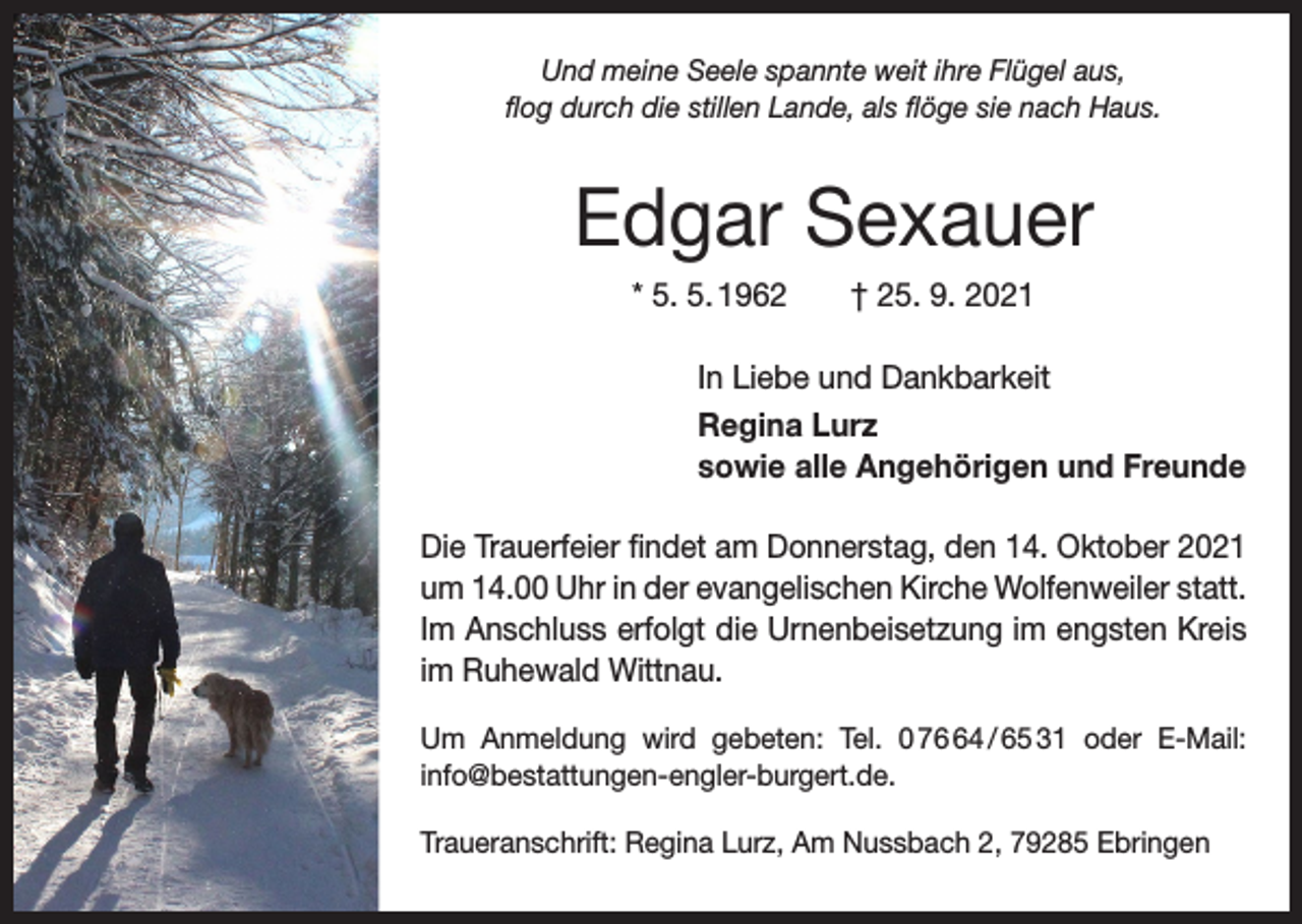 <p>Und meine Seele spannte weit ihre Flügel aus,<br />flog durch die stillen Lande, als flöge sie nach Haus.</p><p>Edgar Sexauer<br />* 5. 5. 1962 † 25. 9. 2021<br />In Liebe und Dankbarkeit<br />Regina Lurz<br />sowie alle Angehörigen und Freunde<br />Die Trauerfeier findet am Donnerstag, den 14. Oktober 2021<br />um 14.00 Uhr in der evangelischen Kirche Wolfenweiler statt.<br />Im Anschluss erfolgt die Urnenbeisetzung im engsten Kreis<br />im Ruhewald Wittnau.<br />Um Anmeldung wird gebeten: Tel. 0 74 / 65 31 oder E-Mail:<br />info@bestattungen-engler-burgert.de.<br />Traueranschrift: Regina Lurz, Am Nussbach 2, 79285 Ebringen</p>