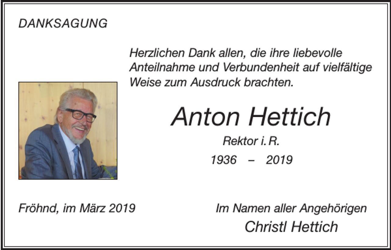 <p>DANKSAGUNG<br />Herzlichen Dank allen, die ihre liebevolle<br />Anteilnahme und Verbundenheit auf vielfältige<br />Weise zum Ausdruck brachten.</p><p>Anton Hettich<br />Rektor i. R.<br />1936 – 2019</p><p>Fröhnd, im März 2019</p><p>Im Namen aller Angehörigen</p><p>Christl Hettich</p>