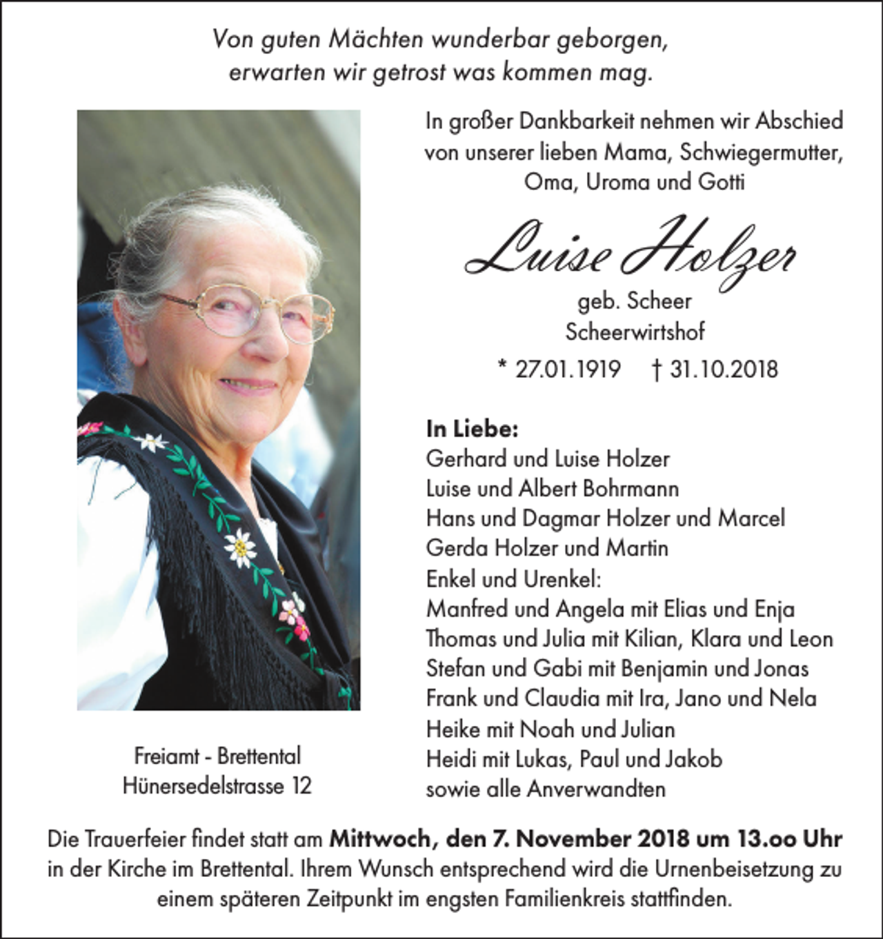 <p>Von guten Mächten wunderbar geborgen,<br />erwarten wir getrost was kommen mag.<br />In großer Dankbarkeit nehmen wir Abschied<br />von unserer lieben Mama, Schwiegermutter,<br />Oma, Uroma und Gotti</p><p>Luise Holzer<br />geb. Scheer<br />Scheerwirtshof<br />* 27.01.1919 † 31.10.2018</p><p>Freiamt - Brettental<br />Hünersedelstrasse 12</p><p>In Liebe:<br />Gerhard und Luise Holzer<br />Luise und Albert Bohrmann<br />Hans und Dagmar Holzer und Marcel<br />Gerda Holzer und Martin<br />Enkel und Urenkel:<br />Manfred und Angela mit Elias und Enja<br />Thomas und Julia mit Kilian, Klara und Leon<br />Stefan und Gabi mit Benjamin und Jonas<br />Frank und Claudia mit Ira, Jano und Nela<br />Heike mit Noah und Julian<br />Heidi mit Lukas, Paul und Jakob<br />sowie alle Anverwandten</p><p>Die Trauerfeier findet statt am Mittwoch, den 7. November 2018 um 13.oo Uhr<br />in der Kirche im Brettental. Ihrem Wunsch entsprechend wird die Urnenbeisetzung zu<br />einem späteren Zeitpunkt im engsten Familienkreis stattfinden.</p>