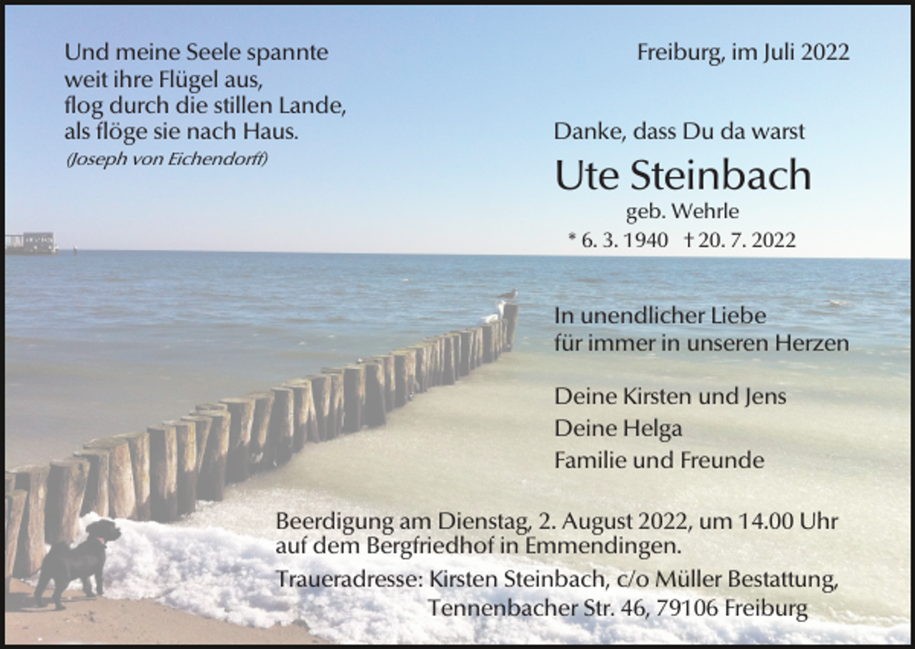 <p>Und meine Seele spannte<br />weit ihre Flügel aus,<br />flog durch die stillen Lande,<br />als flöge sie nach Haus.<br />(Joseph von Eichendorff)</p><p>Freiburg, im Juli 2022<br />Danke, dass Du da warst</p><p>Ute Steinbach<br />geb. Wehrle<br />* 6. 3. 1940 † 20. 7. 2022</p><p>In unendlicher Liebe<br />für immer in unseren Herzen<br />Deine Kirsten und Jens<br />Deine Helga<br />Familie und Freunde<br />Beerdigung am Dienstag, 2. August 2022, um 14.00 Uhr<br />auf dem Bergfriedhof in Emmendingen.<br />Traueradresse: Kirsten Steinbach, c/o Müller Bestattung,<br />Tennenbacher Str. 46, 79106 Freiburg</p>