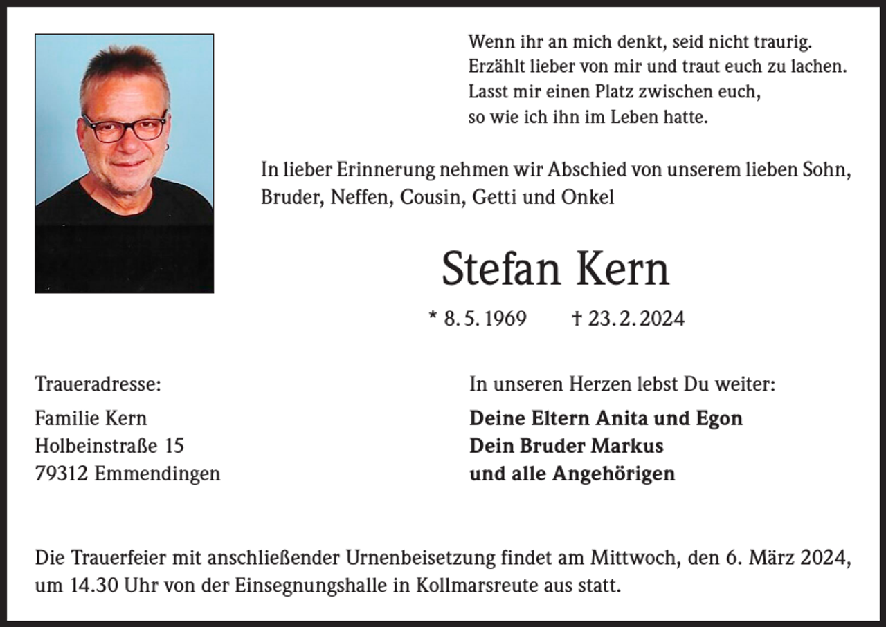 <p>Wenn ihr an mich denkt, seid nicht traurig.<br />Erzählt lieber von mir und traut euch zu lachen.<br />Lasst mir einen Platz zwischen euch,<br />so wie ich ihn im Leben hatte.</p><p>In lieber Erinnerung nehmen wir Abschied von unserem lieben Sohn,<br />Bruder, Neffen, Cousin, Getti und Onkel</p><p>Stefan Kern<br />* 8. 5. 1969 † 23. 2. 2024<br />Traueradresse:</p><p>In unseren Herzen lebst Du weiter:</p><p>Familie Kern<br />Holbeinstraße 15<br />79312 Emmendingen</p><p>Deine Eltern Anita und Egon<br />Dein Bruder Markus<br />und alle Angehörigen</p><p>Die Trauerfeier mit anschließender Urnenbeisetzung findet am Mittwoch, den 6. März 2024,<br />um 14.30 Uhr von der Einsegnungshalle in Kollmarsreute aus statt.</p>