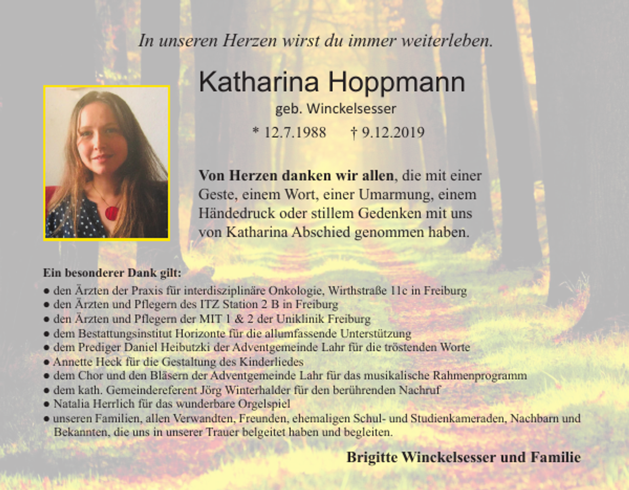 <p>In unseren Herzen wirst du immer weiterleben.</p><p>Katharina Hoppmann<br />geb. Winckelsesser</p><p>* 12.7.1988</p><p>† 9.12.2019</p><p>Von Herzen danken wir allen, die mit einer<br />Geste, einem Wort, einer Umarmung, einem<br />Händedruck oder stillem Gedenken mit uns<br />von Katharina Abschied genommen haben.<br />Ein besonderer Dank gilt:<br />● den Ärzten der Praxis für interdisziplinäre Onkologie, Wirthstraße 11c in Freiburg<br />● den Ärzten und Pflegern des ITZ Station 2 B in Freiburg<br />● den Ärzten und Pflegern der MIT 1 &amp; 2 der Uniklinik Freiburg<br />● dem Bestattungsinstitut Horizonte für die allumfassende Unterstützung<br />● dem Prediger Daniel Heibutzki der Adventgemeinde Lahr für die tröstenden Worte<br />● Annette Heck für die Gestaltung des Kinderliedes<br />● dem Chor und den Bläsern der Adventgemeinde Lahr für das musikalische Rahmenprogramm<br />● dem kath. Gemeindereferent Jörg Winterhalder für den berührenden Nachruf<br />● Natalia Herrlich für das wunderbare Orgelspiel<br />● unseren Familien, allen Verwandten, Freunden, ehemaligen Schul- und Studienkameraden, Nachbarn und<br />Bekannten, die uns in unserer Trauer belgeitet haben und begleiten.</p><p>Brigitte Winckelsesser und Familie</p>