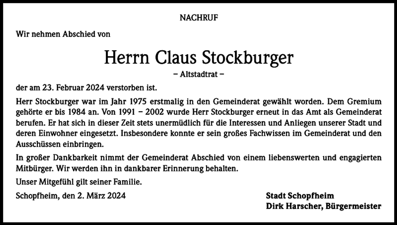 <p>NACHRUF<br />Wir nehmen Abschied von</p><p>Herrn Claus Stockburger<br />– Altstadtrat –<br />der am 23. Februar 2024 verstorben ist.<br />Herr Stockburger war im Jahr 1975 erstmalig in den Gemeinderat gewählt worden. Dem Gremium<br />gehörte er bis 1984 an. Von 1991 – 2002 wurde Herr Stockburger erneut in das Amt als Gemeinderat<br />berufen. Er hat sich in dieser Zeit stets unermüdlich für die Interessen und Anliegen unserer Stadt und<br />deren Einwohner eingesetzt. Insbesondere konnte er sein großes Fachwissen im Gemeinderat und den<br />Ausschüssen einbringen.<br />In großer Dankbarkeit nimmt der Gemeinderat Abschied von einem liebenswerten und engagierten<br />Mitbürger. Wir werden ihn in dankbarer Erinnerung behalten.<br />Unser Mitgefühl gilt seiner Familie.<br />Schopfheim, den 2. März 2024</p><p>Stadt Schopfheim<br />Dirk Harscher, Bürgermeister</p>