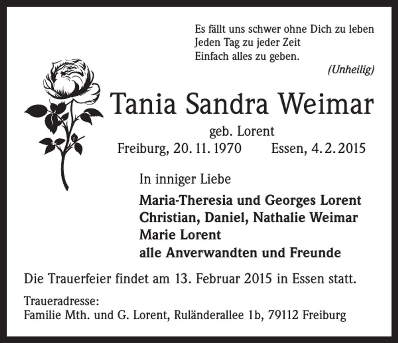 <p>Es fällt uns schwer ohne Dich zu leben<br />Jeden Tag zu jeder Zeit<br />Einfach alles zu geben.</p><p>(Unheilig)</p><p>Tania Sandra Weimar<br />geb. Lorent<br />Freiburg, 20. 11. 1970 Essen, 4. 2. 2015<br />In inniger Liebe<br />Maria-Theresia und Georges Lorent<br />Christian, Daniel, Nathalie Weimar<br />Marie Lorent<br />alle Anverwandten und Freunde<br />Die Trauerfeier findet am 13. Februar 2015 in Essen statt.<br />Traueradresse:<br />Familie Mth. und G. Lorent, Ruländerallee 1b, 79112 Freiburg</p>