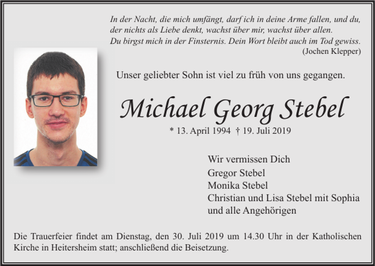 <p>In der Nacht, die mich umfängt, darf ich in deine Arme fallen, und du,<br />der nichts als Liebe denkt, wachst über mir, wachst über allen.<br />Du birgst mich in der Finsternis. Dein Wort bleibt auch im Tod gewiss.<br />(Jochen Klepper)</p><p>Unser geliebter Sohn ist viel zu früh von uns gegangen.</p><p>Michael Georg Stebel<br />* 13. April 1994 † 19. Juli 2019</p><p>Wir vermissen Dich<br />Gregor Stebel<br />Monika Stebel<br />Christian und Lisa Stebel mit Sophia<br />und alle Angehörigen<br />Die Trauerfeier findet am Dienstag, den 30. Juli 2019 um 14.30 Uhr in der Katholischen<br />Kirche in Heitersheim statt; anschließend die Beisetzung.</p>