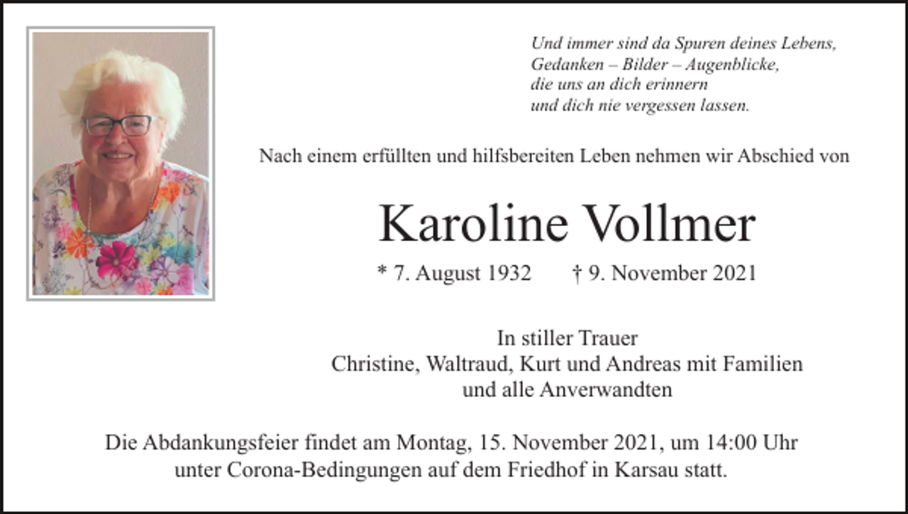 <p>Und immer sind da Spuren deines Lebens,<br />Gedanken – Bilder – Augenblicke,<br />die uns an dich erinnern<br />und dich nie vergessen lassen.</p><p>Nach einem erfüllten und hilfsbereiten Leben nehmen wir Abschied von</p><p>Karoline Vollmer<br />* 7. August 1932</p><p>† 9. November 2021</p><p>In stiller Trauer<br />Christine, Waltraud, Kurt und Andreas mit Familien<br />und alle Anverwandten<br />Die Abdankungsfeier findet am Montag, 15. November 2021, um 14:00 Uhr<br />unter Corona-Bedingungen auf dem Friedhof in Karsau statt.</p>